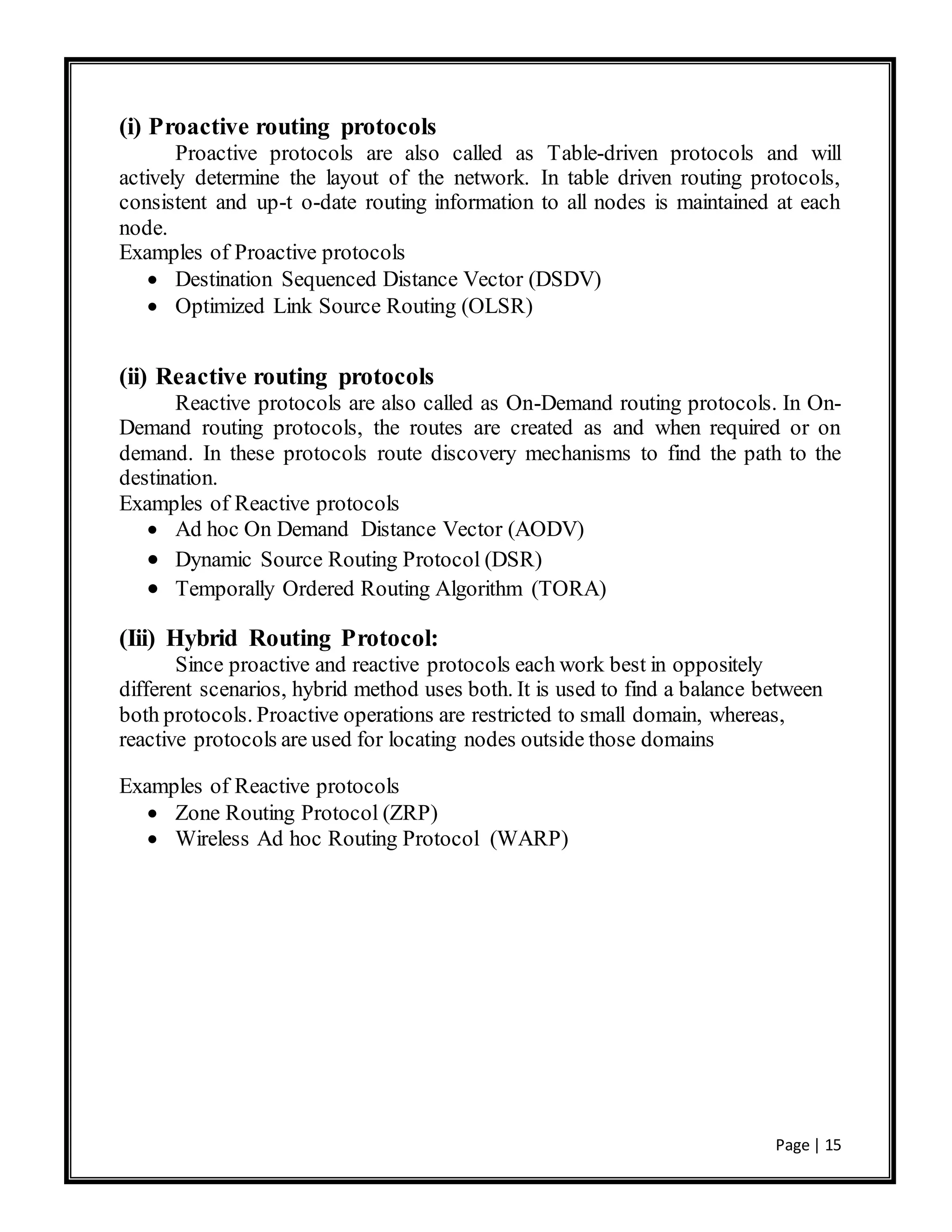 Page | 15
(i) Proactive routing protocols
Proactive protocols are also called as Table-driven protocols and will
actively determine the layout of the network. In table driven routing protocols,
consistent and up-t o-date routing information to all nodes is maintained at each
node.
Examples of Proactive protocols
 Destination Sequenced Distance Vector (DSDV)
 Optimized Link Source Routing (OLSR)
(ii) Reactive routing protocols
Reactive protocols are also called as On-Demand routing protocols. In On-
Demand routing protocols, the routes are created as and when required or on
demand. In these protocols route discovery mechanisms to find the path to the
destination.
Examples of Reactive protocols
 Ad hoc On Demand Distance Vector (AODV)
 Dynamic Source Routing Protocol (DSR)
 Temporally Ordered Routing Algorithm (TORA)
(Iii) Hybrid Routing Protocol:
Since proactive and reactive protocols each work best in oppositely
different scenarios, hybrid method uses both. It is used to find a balance between
both protocols. Proactive operations are restricted to small domain, whereas,
reactive protocols are used for locating nodes outside those domains
Examples of Reactive protocols
 Zone Routing Protocol (ZRP)
 Wireless Ad hoc Routing Protocol (WARP)
 