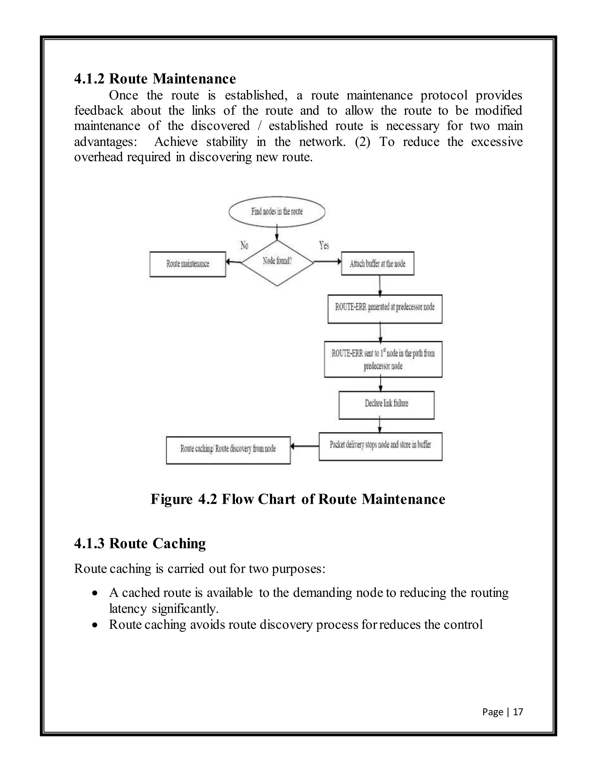 Page | 17
4.1.2 Route Maintenance
Once the route is established, a route maintenance protocol provides
feedback about the links of the route and to allow the route to be modified
maintenance of the discovered / established route is necessary for two main
advantages: Achieve stability in the network. (2) To reduce the excessive
overhead required in discovering new route.
Figure 4.2 Flow Chart of Route Maintenance
4.1.3 Route Caching
Route caching is carried out for two purposes:
 A cached route is available to the demanding node to reducing the routing
latency significantly.
 Route caching avoids route discovery process forreduces the control
 