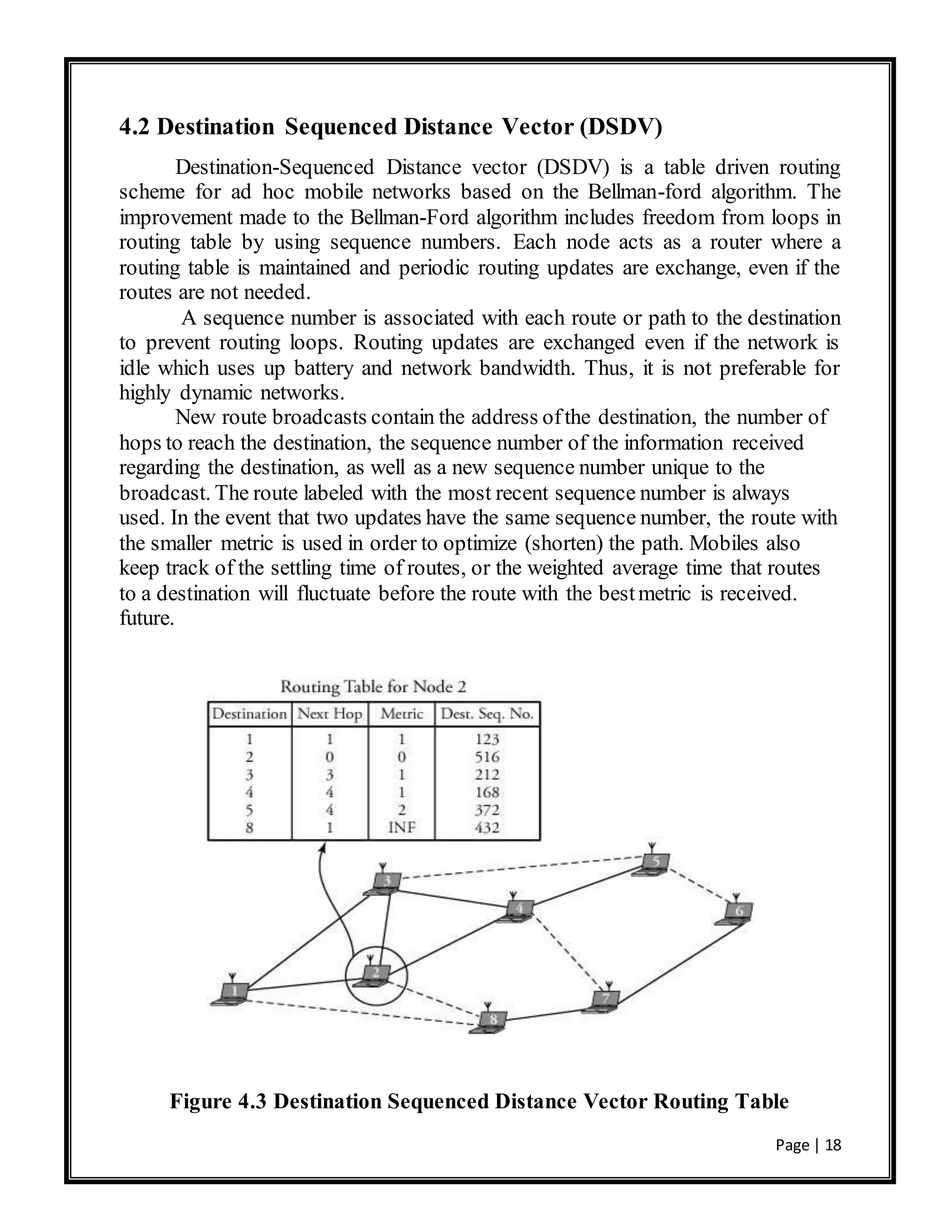Page | 18
4.2 Destination Sequenced Distance Vector (DSDV)
Destination-Sequenced Distance vector (DSDV) is a table driven routing
scheme for ad hoc mobile networks based on the Bellman-ford algorithm. The
improvement made to the Bellman-Ford algorithm includes freedom from loops in
routing table by using sequence numbers. Each node acts as a router where a
routing table is maintained and periodic routing updates are exchange, even if the
routes are not needed.
A sequence number is associated with each route or path to the destination
to prevent routing loops. Routing updates are exchanged even if the network is
idle which uses up battery and network bandwidth. Thus, it is not preferable for
highly dynamic networks.
New route broadcasts contain the address ofthe destination, the number of
hops to reach the destination, the sequence number of the information received
regarding the destination, as well as a new sequence number unique to the
broadcast. The route labeled with the most recent sequence number is always
used. In the event that two updates have the same sequence number, the route with
the smaller metric is used in order to optimize (shorten) the path. Mobiles also
keep track of the settling time of routes, or the weighted average time that routes
to a destination will fluctuate before the route with the bestmetric is received.
future.
Figure 4.3 Destination Sequenced Distance Vector Routing Table
 