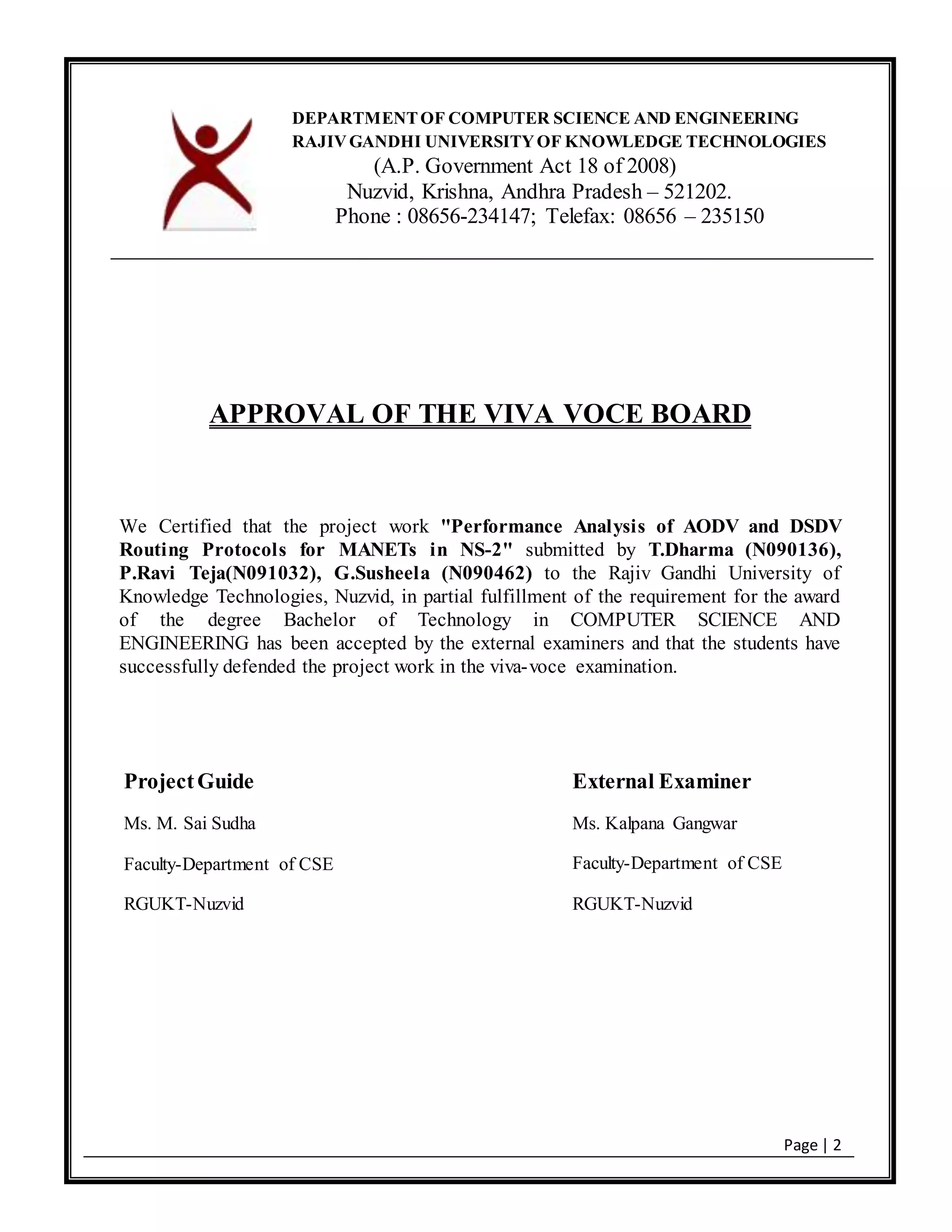 Page | 2
APPROVAL OF THE VIVA VOCE BOARD
We Certified that the project work "Performance Analysis of AODV and DSDV
Routing Protocols for MANETs in NS-2" submitted by T.Dharma (N090136),
P.Ravi Teja(N091032), G.Susheela (N090462) to the Rajiv Gandhi University of
Knowledge Technologies, Nuzvid, in partial fulfillment of the requirement for the award
of the degree Bachelor of Technology in COMPUTER SCIENCE AND
ENGINEERING has been accepted by the external examiners and that the students have
successfully defended the project work in the viva-voce examination.
DEPARTMENTOF COMPUTER SCIENCE AND ENGINEERING
RAJIVGANDHI UNIVERSITYOF KNOWLEDGE TECHNOLOGIES
(A.P. Government Act 18 of 2008)
Nuzvid, Krishna, Andhra Pradesh – 521202.
Phone : 08656-234147; Telefax: 08656 – 235150
ProjectGuide
Ms. M. Sai Sudha
Faculty-Department of CSE
RGUKT-Nuzvid
External Examiner
Ms. Kalpana Gangwar
Faculty-Department of CSE
RGUKT-Nuzvid
 
