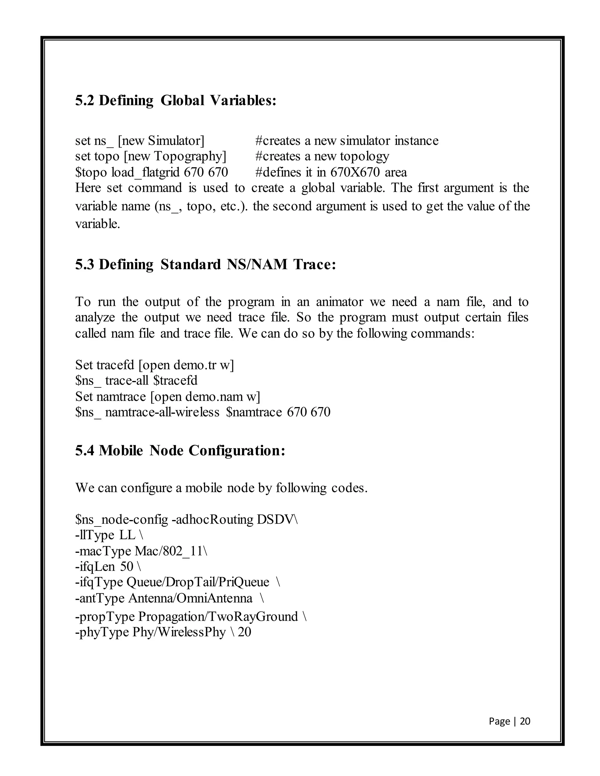 Page | 20
5.2 Defining Global Variables:
set ns_ [new Simulator] #creates a new simulator instance
set topo [new Topography] #creates a new topology
$topo load_flatgrid 670 670 #defines it in 670X670 area
Here set command is used to create a global variable. The first argument is the
variable name (ns_, topo, etc.). the second argument is used to get the value of the
variable.
5.3 Defining Standard NS/NAM Trace:
To run the output of the program in an animator we need a nam file, and to
analyze the output we need trace file. So the program must output certain files
called nam file and trace file. We can do so by the following commands:
Set tracefd [open demo.tr w]
$ns_ trace-all $tracefd
Set namtrace [open demo.nam w]
$ns_ namtrace-all-wireless $namtrace 670 670
5.4 Mobile Node Configuration:
We can configure a mobile node by following codes.
$ns_node-config -adhocRouting DSDV
-llType LL 
-macType Mac/802_11
-ifqLen 50 
-ifqType Queue/DropTail/PriQueue 
-antType Antenna/OmniAntenna 
-propType Propagation/TwoRayGround 
-phyType Phy/WirelessPhy  20
 