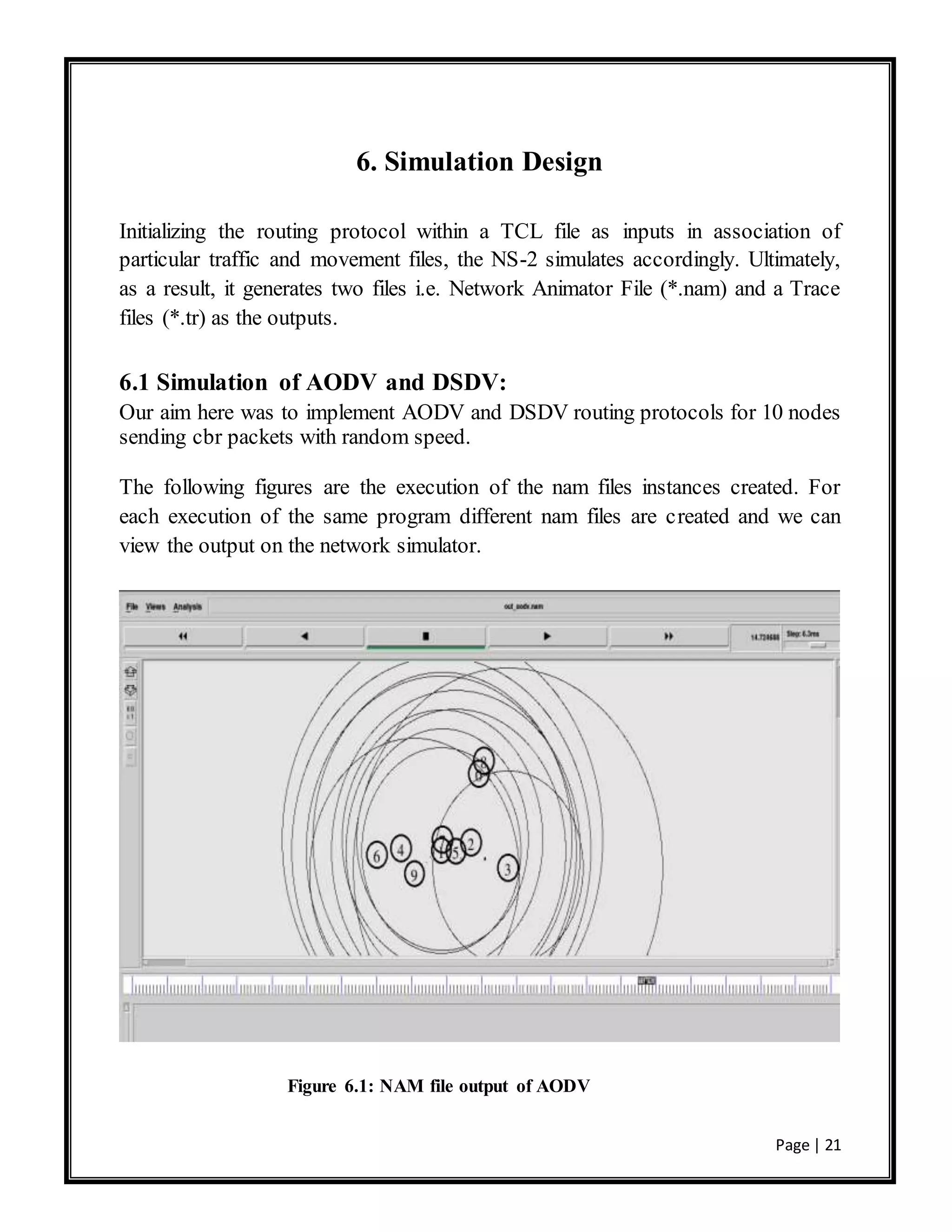 Page | 21
6. Simulation Design
Initializing the routing protocol within a TCL file as inputs in association of
particular traffic and movement files, the NS-2 simulates accordingly. Ultimately,
as a result, it generates two files i.e. Network Animator File (*.nam) and a Trace
files (*.tr) as the outputs.
6.1 Simulation of AODV and DSDV:
Our aim here was to implement AODV and DSDV routing protocols for 10 nodes
sending cbr packets with random speed.
The following figures are the execution of the nam files instances created. For
each execution of the same program different nam files are created and we can
view the output on the network simulator.
Figure 6.1: NAM file output of AODV
 