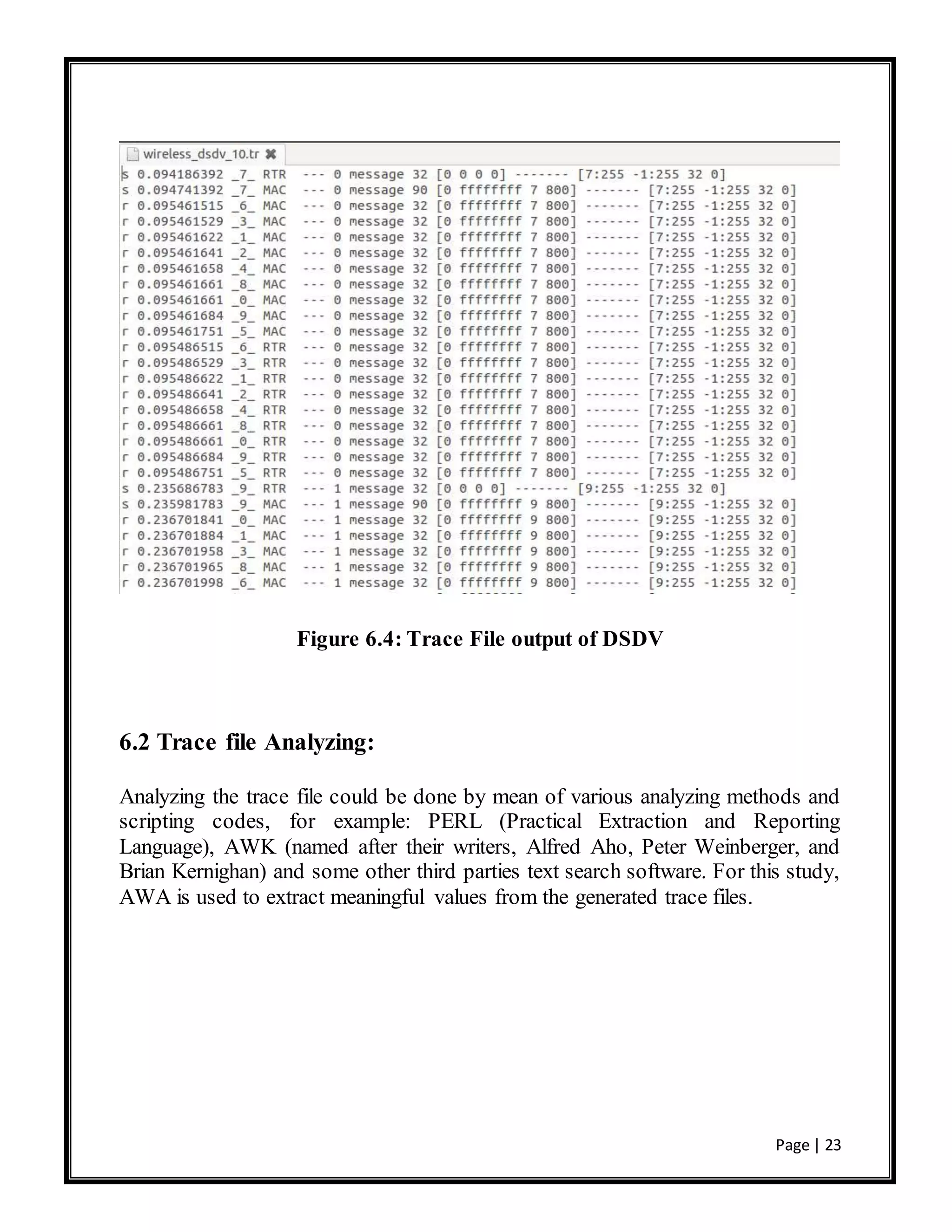 Page | 23
Figure 6.4: Trace File output of DSDV
6.2 Trace file Analyzing:
Analyzing the trace file could be done by mean of various analyzing methods and
scripting codes, for example: PERL (Practical Extraction and Reporting
Language), AWK (named after their writers, Alfred Aho, Peter Weinberger, and
Brian Kernighan) and some other third parties text search software. For this study,
AWA is used to extract meaningful values from the generated trace files.
 