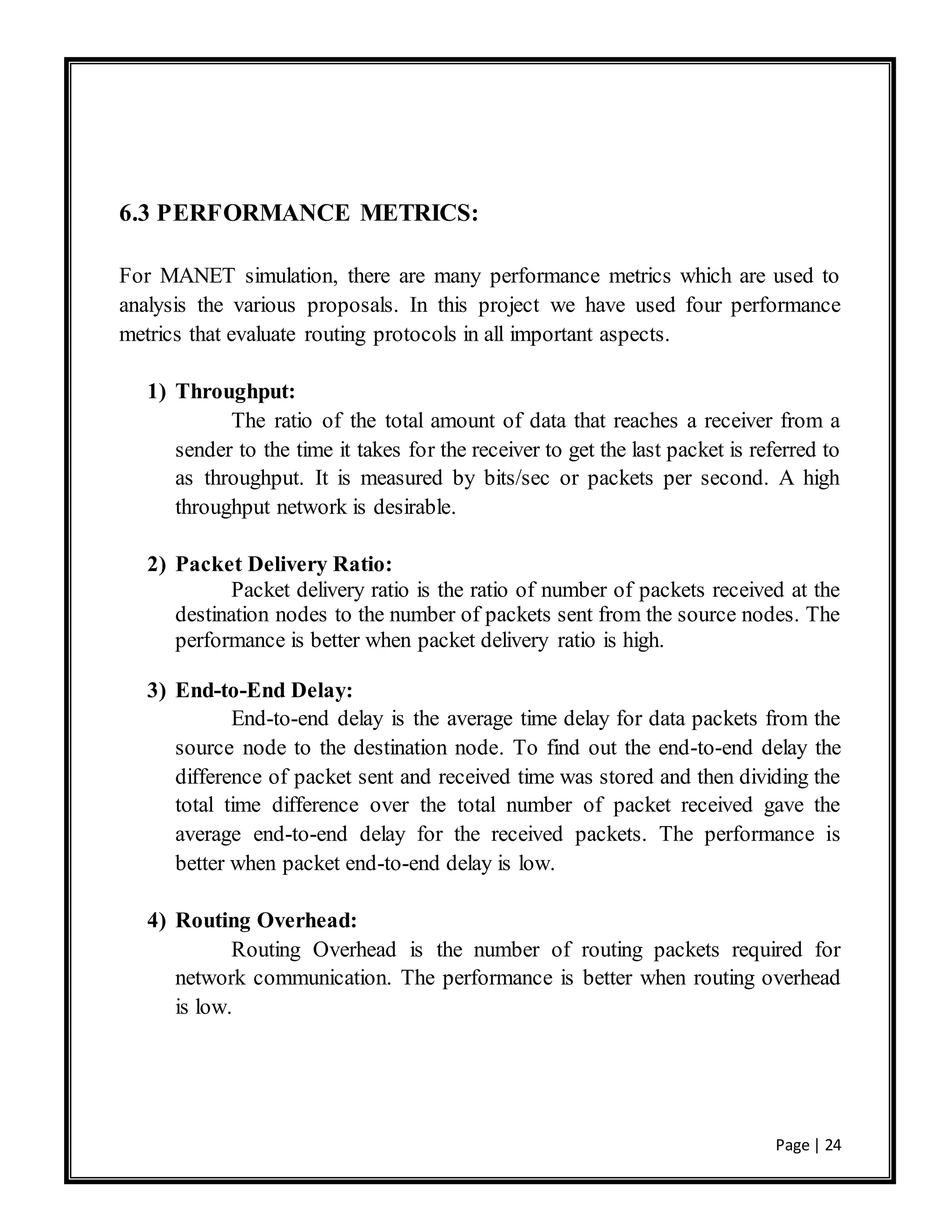 Page | 24
6.3 PERFORMANCE METRICS:
For MANET simulation, there are many performance metrics which are used to
analysis the various proposals. In this project we have used four performance
metrics that evaluate routing protocols in all important aspects.
1) Throughput:
The ratio of the total amount of data that reaches a receiver from a
sender to the time it takes for the receiver to get the last packet is referred to
as throughput. It is measured by bits/sec or packets per second. A high
throughput network is desirable.
2) Packet Delivery Ratio:
Packet delivery ratio is the ratio of number of packets received at the
destination nodes to the number of packets sent from the source nodes. The
performance is better when packet delivery ratio is high.
3) End-to-End Delay:
End-to-end delay is the average time delay for data packets from the
source node to the destination node. To find out the end-to-end delay the
difference of packet sent and received time was stored and then dividing the
total time difference over the total number of packet received gave the
average end-to-end delay for the received packets. The performance is
better when packet end-to-end delay is low.
4) Routing Overhead:
Routing Overhead is the number of routing packets required for
network communication. The performance is better when routing overhead
is low.
 