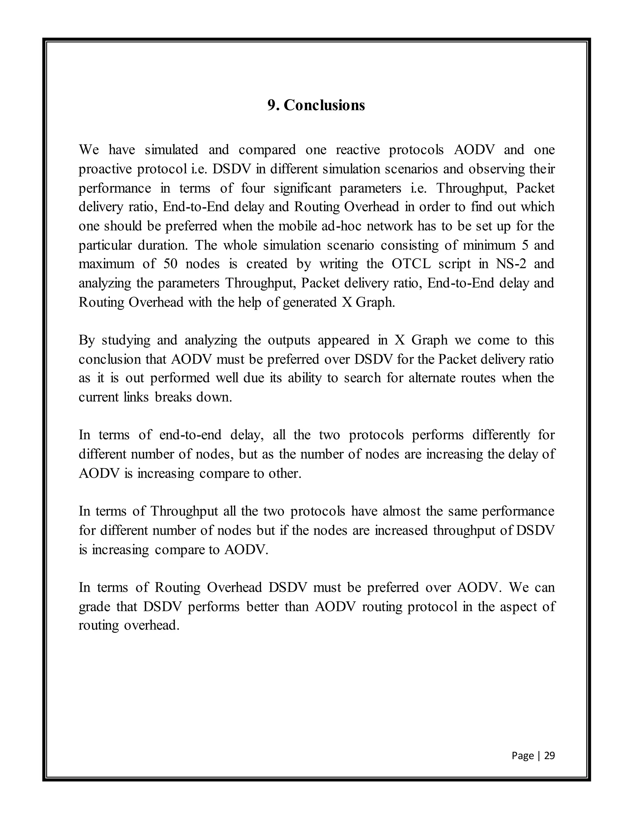 Page | 29
9. Conclusions
We have simulated and compared one reactive protocols AODV and one
proactive protocol i.e. DSDV in different simulation scenarios and observing their
performance in terms of four significant parameters i.e. Throughput, Packet
delivery ratio, End-to-End delay and Routing Overhead in order to find out which
one should be preferred when the mobile ad-hoc network has to be set up for the
particular duration. The whole simulation scenario consisting of minimum 5 and
maximum of 50 nodes is created by writing the OTCL script in NS-2 and
analyzing the parameters Throughput, Packet delivery ratio, End-to-End delay and
Routing Overhead with the help of generated X Graph.
By studying and analyzing the outputs appeared in X Graph we come to this
conclusion that AODV must be preferred over DSDV for the Packet delivery ratio
as it is out performed well due its ability to search for alternate routes when the
current links breaks down.
In terms of end-to-end delay, all the two protocols performs differently for
different number of nodes, but as the number of nodes are increasing the delay of
AODV is increasing compare to other.
In terms of Throughput all the two protocols have almost the same performance
for different number of nodes but if the nodes are increased throughput of DSDV
is increasing compare to AODV.
In terms of Routing Overhead DSDV must be preferred over AODV. We can
grade that DSDV performs better than AODV routing protocol in the aspect of
routing overhead.
 