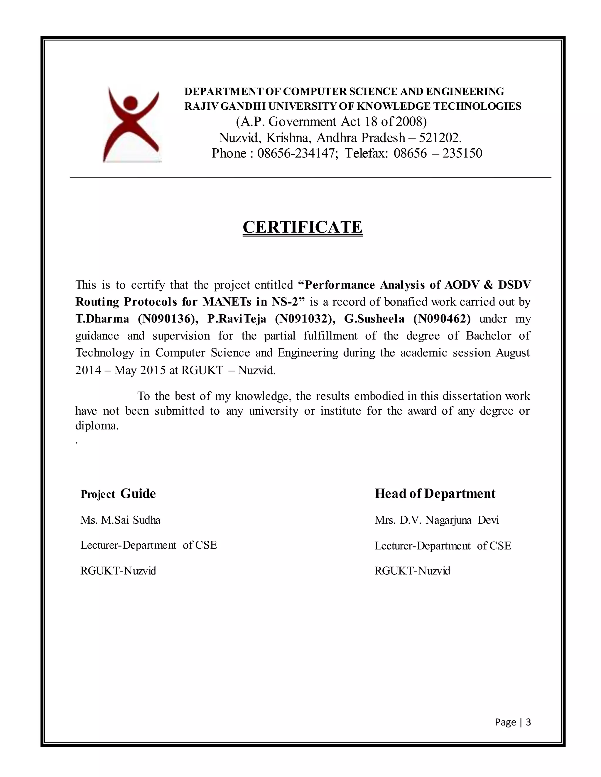 Page | 3
CERTIFICATE
This is to certify that the project entitled “Performance Analysis of AODV & DSDV
Routing Protocols for MANETs in NS-2” is a record of bonafied work carried out by
T.Dharma (N090136), P.RaviTeja (N091032), G.Susheela (N090462) under my
guidance and supervision for the partial fulfillment of the degree of Bachelor of
Technology in Computer Science and Engineering during the academic session August
2014 – May 2015 at RGUKT – Nuzvid.
To the best of my knowledge, the results embodied in this dissertation work
have not been submitted to any university or institute for the award of any degree or
diploma.
.
DEPARTMENTOF COMPUTER SCIENCE AND ENGINEERING
RAJIVGANDHI UNIVERSITYOF KNOWLEDGE TECHNOLOGIES
(A.P. Government Act 18 of 2008)
Nuzvid, Krishna, Andhra Pradesh – 521202.
Phone : 08656-234147; Telefax: 08656 – 235150
Project Guide
Ms. M.Sai Sudha
Lecturer-Department of CSE
RGUKT-Nuzvid
Head of Department
Mrs. D.V. Nagarjuna Devi
Lecturer-Department of CSE
RGUKT-Nuzvid
 