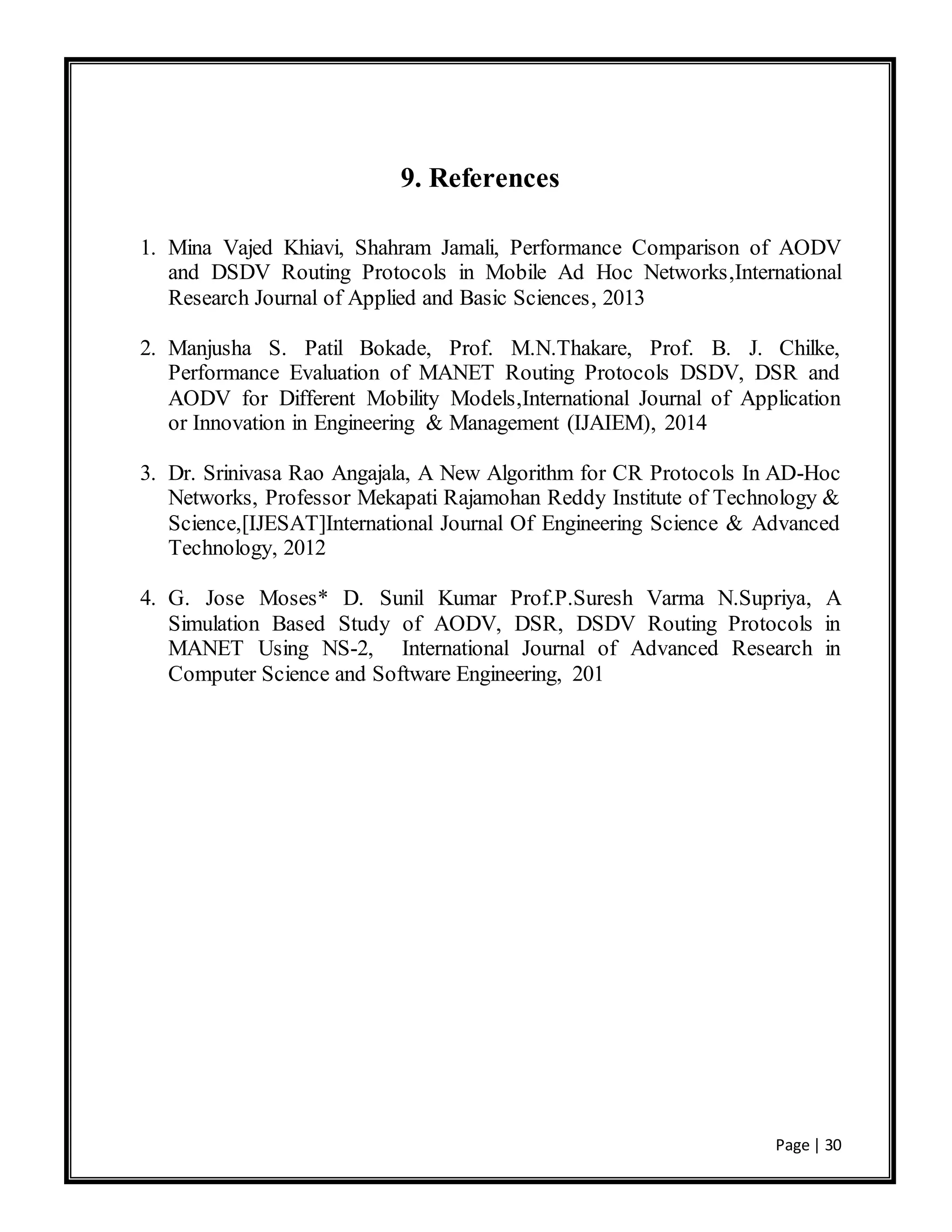 Page | 30
9. References
1. Mina Vajed Khiavi, Shahram Jamali, Performance Comparison of AODV
and DSDV Routing Protocols in Mobile Ad Hoc Networks,International
Research Journal of Applied and Basic Sciences, 2013
2. Manjusha S. Patil Bokade, Prof. M.N.Thakare, Prof. B. J. Chilke,
Performance Evaluation of MANET Routing Protocols DSDV, DSR and
AODV for Different Mobility Models,International Journal of Application
or Innovation in Engineering & Management (IJAIEM), 2014
3. Dr. Srinivasa Rao Angajala, A New Algorithm for CR Protocols In AD-Hoc
Networks, Professor Mekapati Rajamohan Reddy Institute of Technology &
Science,[IJESAT]International Journal Of Engineering Science & Advanced
Technology, 2012
4. G. Jose Moses* D. Sunil Kumar Prof.P.Suresh Varma N.Supriya, A
Simulation Based Study of AODV, DSR, DSDV Routing Protocols in
MANET Using NS-2, International Journal of Advanced Research in
Computer Science and Software Engineering, 201
 