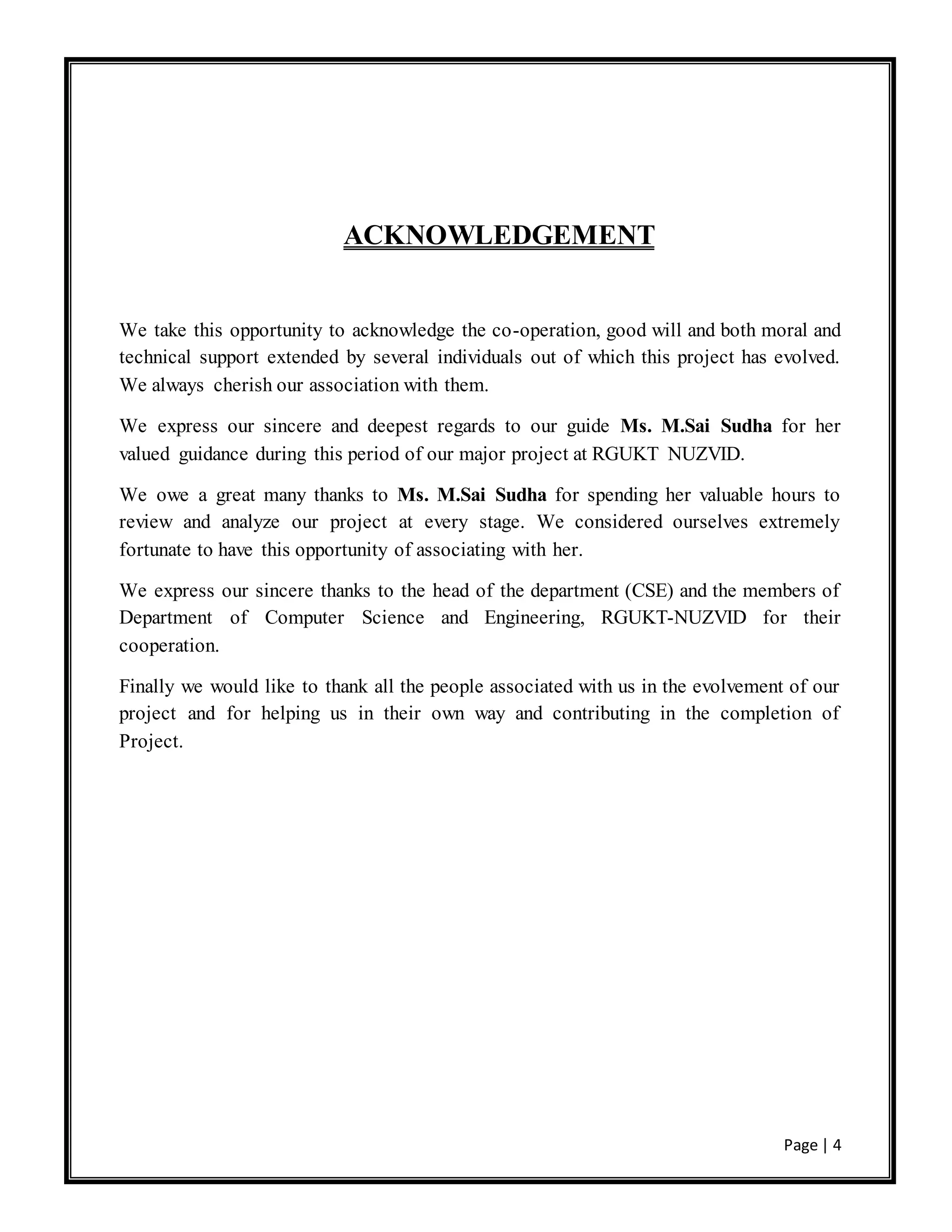 Page | 4
ACKNOWLEDGEMENT
We take this opportunity to acknowledge the co-operation, good will and both moral and
technical support extended by several individuals out of which this project has evolved.
We always cherish our association with them.
We express our sincere and deepest regards to our guide Ms. M.Sai Sudha for her
valued guidance during this period of our major project at RGUKT NUZVID.
We owe a great many thanks to Ms. M.Sai Sudha for spending her valuable hours to
review and analyze our project at every stage. We considered ourselves extremely
fortunate to have this opportunity of associating with her.
We express our sincere thanks to the head of the department (CSE) and the members of
Department of Computer Science and Engineering, RGUKT-NUZVID for their
cooperation.
Finally we would like to thank all the people associated with us in the evolvement of our
project and for helping us in their own way and contributing in the completion of
Project.
 
