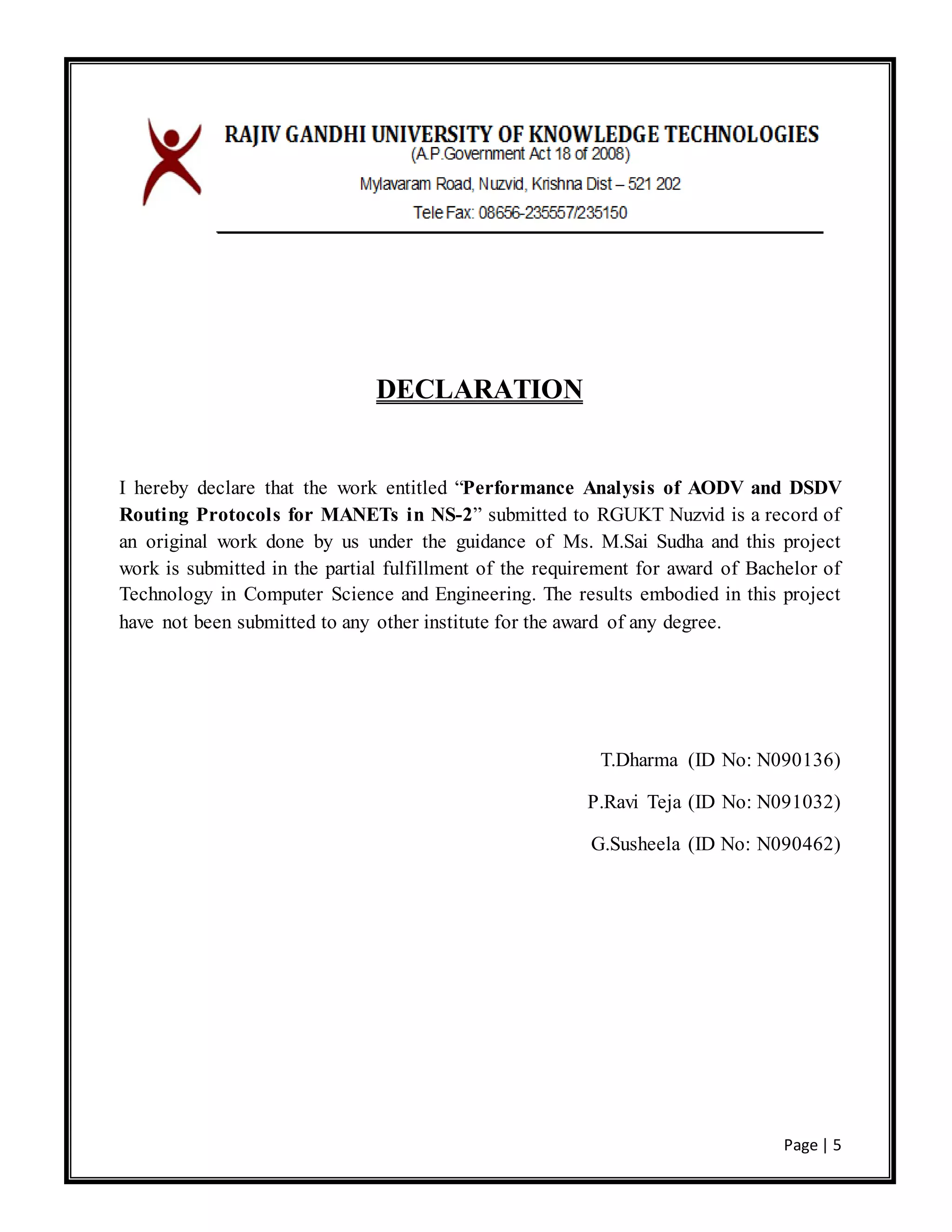 Page | 5
DECLARATION
I hereby declare that the work entitled “Performance Analysis of AODV and DSDV
Routing Protocols for MANETs in NS-2” submitted to RGUKT Nuzvid is a record of
an original work done by us under the guidance of Ms. M.Sai Sudha and this project
work is submitted in the partial fulfillment of the requirement for award of Bachelor of
Technology in Computer Science and Engineering. The results embodied in this project
have not been submitted to any other institute for the award of any degree.
T.Dharma (ID No: N090136)
P.Ravi Teja (ID No: N091032)
G.Susheela (ID No: N090462)
 