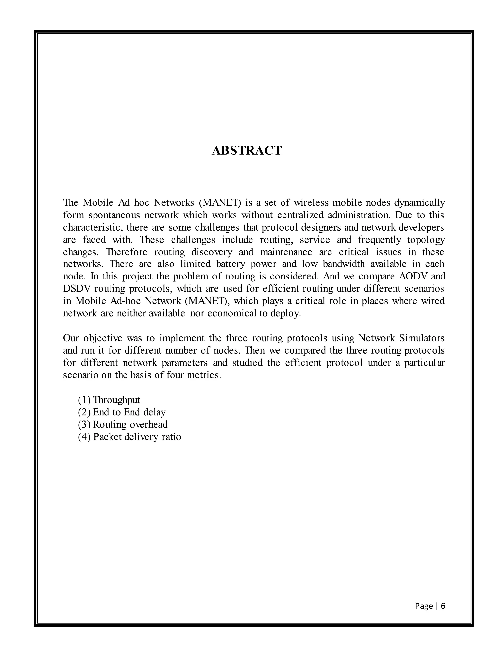 Page | 6
ABSTRACT
The Mobile Ad hoc Networks (MANET) is a set of wireless mobile nodes dynamically
form spontaneous network which works without centralized administration. Due to this
characteristic, there are some challenges that protocol designers and network developers
are faced with. These challenges include routing, service and frequently topology
changes. Therefore routing discovery and maintenance are critical issues in these
networks. There are also limited battery power and low bandwidth available in each
node. In this project the problem of routing is considered. And we compare AODV and
DSDV routing protocols, which are used for efficient routing under different scenarios
in Mobile Ad-hoc Network (MANET), which plays a critical role in places where wired
network are neither available nor economical to deploy.
Our objective was to implement the three routing protocols using Network Simulators
and run it for different number of nodes. Then we compared the three routing protocols
for different network parameters and studied the efficient protocol under a particular
scenario on the basis of four metrics.
(1) Throughput
(2) End to End delay
(3) Routing overhead
(4) Packet delivery ratio
 
