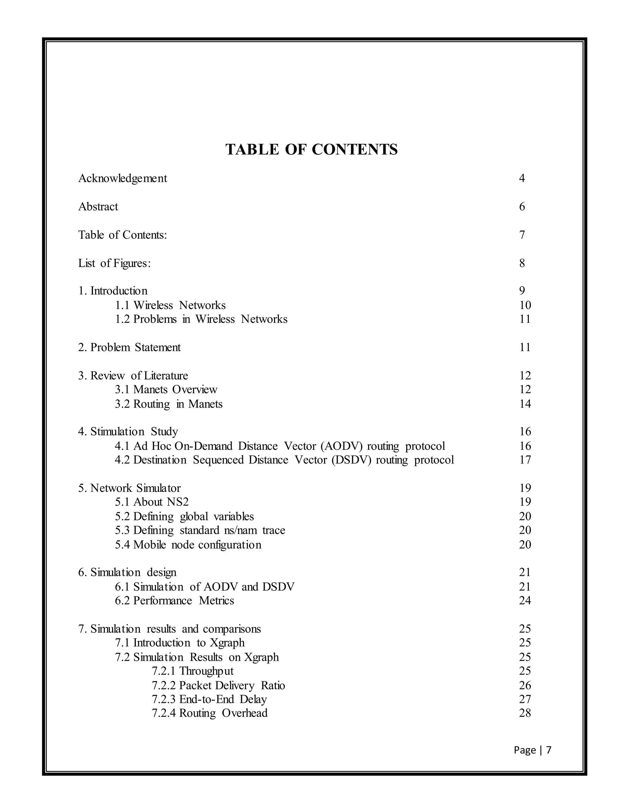 Page | 7
TABLE OF CONTENTS
Acknowledgement 4
Abstract 6
Table of Contents: 7
List of Figures: 8
1. Introduction 9
1.1 Wireless Networks 10
1.2 Problems in Wireless Networks 11
2. Problem Statement 11
3. Review of Literature 12
3.1 Manets Overview 12
3.2 Routing in Manets 14
4. Stimulation Study 16
4.1 Ad Hoc On-Demand Distance Vector (AODV) routing protocol 16
4.2 Destination Sequenced Distance Vector (DSDV) routing protocol 17
5. Network Simulator 19
5.1 About NS2 19
5.2 Defining global variables 20
5.3 Defining standard ns/nam trace 20
5.4 Mobile node configuration 20
6. Simulation design 21
6.1 Simulation of AODV and DSDV 21
6.2 Performance Metrics 24
7. Simulation results and comparisons 25
7.1 Introduction to Xgraph 25
7.2 Simulation Results on Xgraph 25
7.2.1 Throughput 25
7.2.2 Packet Delivery Ratio 26
7.2.3 End-to-End Delay 27
7.2.4 Routing Overhead 28
 