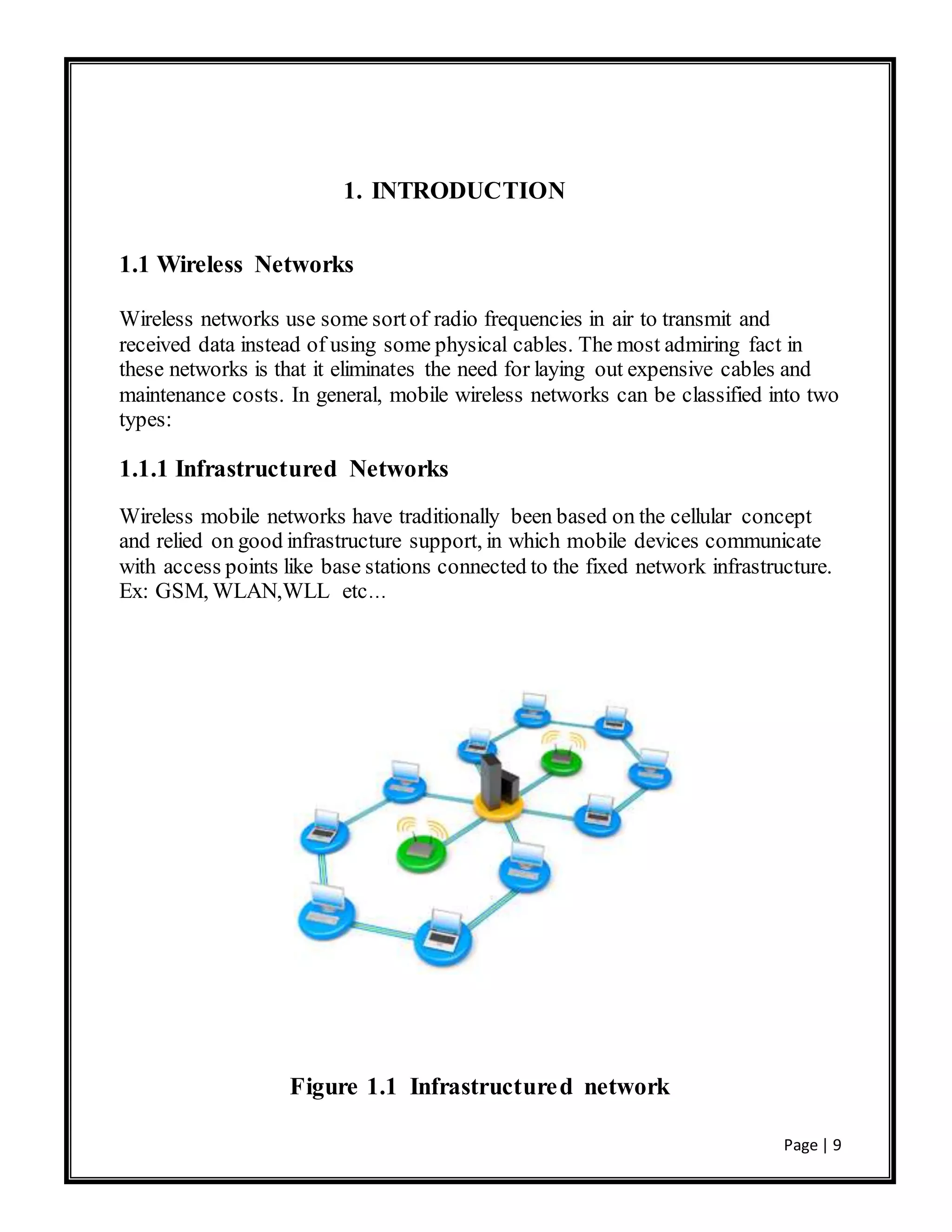 Page | 9
1. INTRODUCTION
1.1 Wireless Networks
Wireless networks use some sortof radio frequencies in air to transmit and
received data instead of using some physical cables. The most admiring fact in
these networks is that it eliminates the need for laying out expensive cables and
maintenance costs. In general, mobile wireless networks can be classified into two
types:
1.1.1 Infrastructured Networks
Wireless mobile networks have traditionally been based on the cellular concept
and relied on good infrastructure support, in which mobile devices communicate
with access points like base stations connected to the fixed network infrastructure.
Ex: GSM, WLAN,WLL etc…
Figure 1.1 Infrastructured network
 