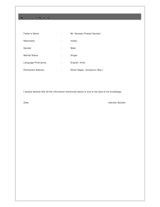 Father’s Name : Mr. Narayan Prasad Gautam
Nationality : Indian
Gender : Male
Marital Status : Single
Language Proficiency : English, Hindi
Permanent Address : Khetri Nagar, Jhunjhunu (Raj.)
I hereby declare that all the information mentioned above is true to the best of my knowledge.
Date: Jitendra Gautam
Personal Details
 