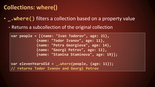 ▪ _.where() filters a collection based on a property value
▪ Returns a subcollection of the original collection
Collections: where()
var people = [{name: "Ivan Todorov", age: 21},
{name: "Todor Ivanov", age: 11},
{name: "Petra Georgieva", age: 14},
{name: "Georgi Petrov", age: 11},
{name: "Stamina Staminova", age: 19}];
var elevenYearsOld = _.where(people, {age: 11});
// returns Todor Ivanov and Georgi Petrov
 