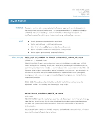 3146 NW Cache Rd. Apt. 201
Lawton, OK73505
(580)514-9295
Lemar.moore@yahoo.com
LAMAR MOORE
OBJECTIVE To obtain a position with a company that will offer career opportunity to an individual thatis
hardworkingand dedicated to excellence. I am highly motivated and can work efficiently when
under high pressure.I am seeking a position in which I can utilize my previous skillsand
certificationsas well as attainingmoreto continueto progress throughout my career.
SKILLS  Strong wind and turbine equipment experience.
 Ability to climb ladders and liftup to 60 pounds.
 Valid driver’s license/CDL/Hazmat and tankers endorsement.
 Repair and replacemechanical and electrical parts asneeded.
 Ability to work with computer programs/software.
WORK HISTORY PRODUCTION ENHANCEMENT, HALLIBURTON ENERGY SERVICES, DUNCAN, OKLAHOMA
October 2011 – September 2015
RESPONSIBILITIES: My work rotation consisted of working for 28 days on and 2 weeks off. Well
stimulation/hydraulic fracturing,drivingwith CDL/Hazmat, proper inspections on tractor/trailer,
controllingpsi with computer linked to 14-pumptrucks and other equipment involved with the ACE
computer programwhilemonitoring the well-pressureand rate.In addition,I was responsiblefor
maintainingthecorrect well-pressurewhileperformingdownhole stimulation;openingand
closingvalves with a pressureof approximately 8,000 psi/releasingpressures after performing
downhole stimulation.
SKILLS USED: Attended school atthe Halliburton facility in which I learned how to run the
equipment properly, oilfield math,and the computer programACE.
FIELD TECHNITION, WINDPRO LLC,LAWTON, OKLAHOMA
2007 TO 2011
RESPONSIBILITIES: I spent 5 and a half years workingwith the company in wind energy technology.
I was the lead technician and was in chargeof three personnel.I was responsiblefor equipment
valued at over 1.2 million dollars.I serviced and maintained wind turbines for WindPro in 6
different states.
ACCOMPLISHMENTS: At my time with the company I learned how to service, maintain,and to run
several differentstyles/brands of wind turbines.
 