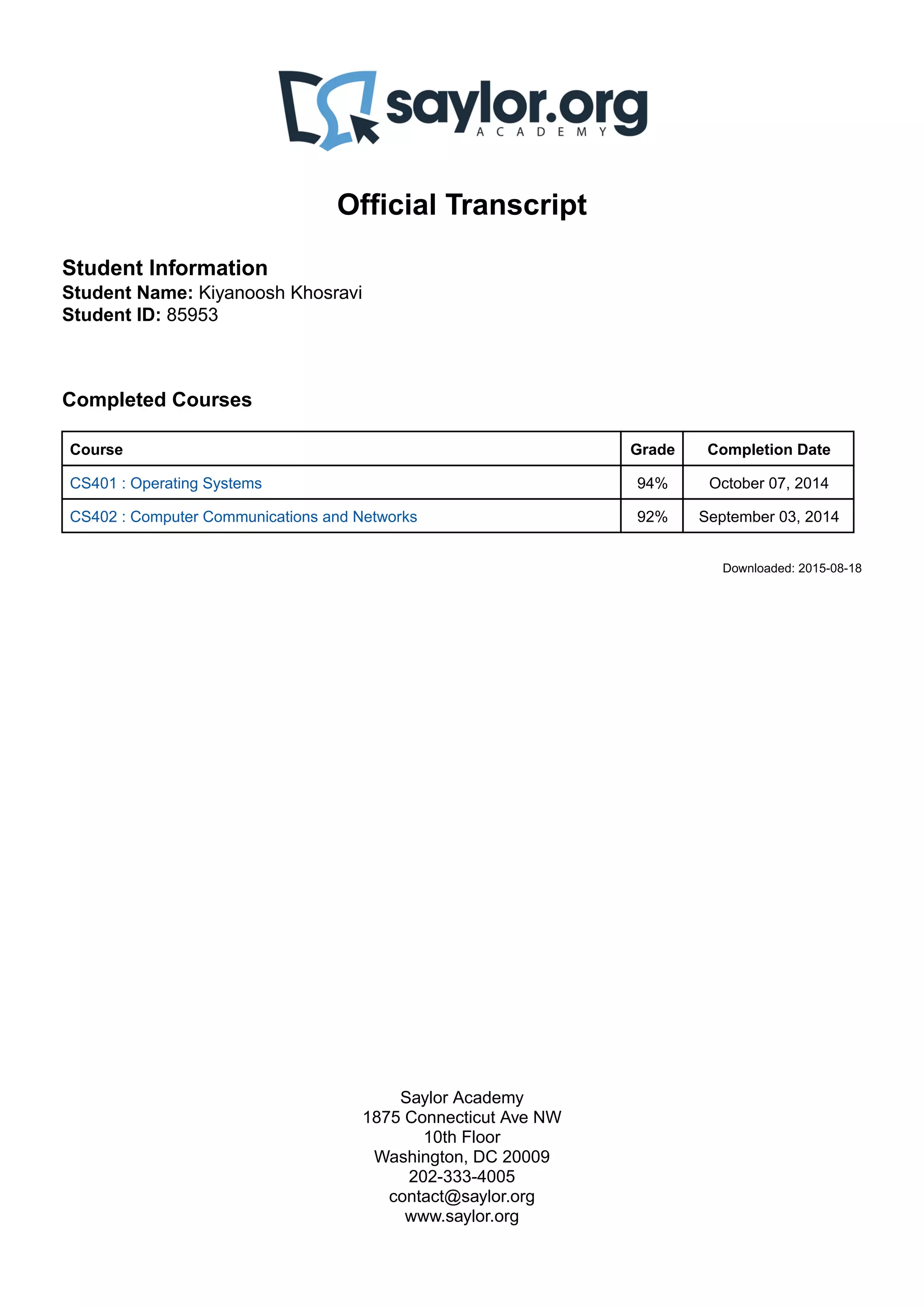 Official Transcript
Student Information
Student Name: Kiyanoosh Khosravi
Student ID: 85953
Completed Courses
Course Grade Completion Date
CS401 : Operating Systems 94% October 07, 2014
CS402 : Computer Communications and Networks 92% September 03, 2014
Downloaded: 2015-08-18
Saylor Academy
1875 Connecticut Ave NW
10th Floor
Washington, DC 20009
202-333-4005
contact@saylor.org
www.saylor.org