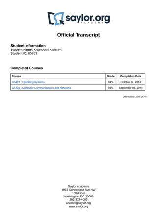 Official Transcript
Student Information
Student Name: Kiyanoosh Khosravi
Student ID: 85953
Completed Courses
Course Grade Completion Date
CS401 : Operating Systems 94% October 07, 2014
CS402 : Computer Communications and Networks 92% September 03, 2014
Downloaded: 2015-08-18
Saylor Academy
1875 Connecticut Ave NW
10th Floor
Washington, DC 20009
202-333-4005
contact@saylor.org
www.saylor.org
 