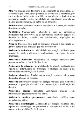 10

TERMINOLOGIA BÁSICA EM SAÚDE

Alta Ato médico que determina o encerramento da modalidade de
assistência que vinha sendo prestada ao doente até o momento, por
cura, melhora, inalteração, a pedido ou transferência. Poderá, caso
necessário, receber outra modalidade de assistência, seja ela no
mesmo estabelecimento, em outro ou no domicílio.
Ambulatório Local onde se presta assistência a clientes, em regime
de não-internação.
Antibiótico Medicamento elaborado à base de substâncias
produzidas por seres vivos, ou de substâncias sintéticas, capazes de
destruir ou inibir, completa ou parcialmente, populações de
microorganismos.
Assepsia Processo pelo qual se consegue impedir a penetração de
germes patogênicos em local que não os contenha.
Assistência ambulatorial Modalidade de atuação realizada pelo
pessoal de saúde a clientes no ambulatório, em regime de nãointernação.
Assistência domiciliar Modalidade de atuação realizada pelo
pessoal de saúde no domicílio do cliente.
Assistência de enfermagem Modalidade de atuação realizada pela
equipe de enfermagem na promoção e proteção da saúde e na
recuperação e reabilitação de doentes.
Assistência hospitalar Modalidade de atuação realizada pelo pessoal
de saúde a clientes no hospital.
Assistência médica Modalidade de atuação realizada pelo médico na
promoção e proteção da saúde e na recuperação e reabilitação de
doentes.
Assistência médica periódica Assistência
periodicidade preestabelecida, não diária.

médica

com

Assistência médica
periodicidade diária.

médica

com

permanente

Assistência

Assistência odontológica Modalidade de atuação realizada pela
equipe de odontologia na promoção e proteção da saúde e na
recuperação e reabilitação de doentes.

 