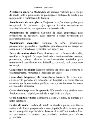 TERMINOLOGIA GERAL

11

Assistência sanitária Modalidade de atuação realizada pela equipe
de saúde junto à população, na promoção e proteção da saúde e na
recuperação e reabilitação de doentes.
Atendimento de emergência Conjunto de ações empregadas para
recuperação de pacientes, cujos agravos à saúde necessitam de
assistência imediata, por apresentarem risco de vida.
Atendimento de urgência Conjunto de ações empregadas para
recuperação de pacientes, cujos agravos à saúde necessitam de
assistência imediata.
Atendimento elementar Conjunto de ações previamente
padronizadas, prestadas à população, por elementos da equipe de
saúde de nível médio ou elementar, sob supervisão.
Berço de maternidade Cama destinada ao recém-nascido sadio,
nascido no hospital. O berço destinado a recém-nascidos doentes,
prematuros, crianças doentes e recém-nascidos admitidos para
tratamento é considerado leito infantil e, como tal, será computado
na lotação.
Capacidade hospitalar Número máximo de leitos que comporta o
estabelecimento, respeitada a legislação em vigor.
Capacidade hospitalar de emergência Número de leitos que,
efetivamente poderão ser colocados no hospital, em circunstâncias
anormais ou de calamidade pública, com aproveitamento das áreas
consideradas utilizadas.
Capacidade hospitalar de operação Número de leitos efetivamente
funcionantes no hospital, respeitada a legislação em vigor.
Censo hospitalar diário Contagem, a cada 24 horas, do número de
leitos ocupados.
Centro de saúde Unidade de saúde destinada a prestar assistência
sanitária de forma programada a uma população determinada, pelo
menos nas quatro especialidades básicas. A assistência médica deve
ser permanente e, sempre que possível, prestada por médico
generalista.

 