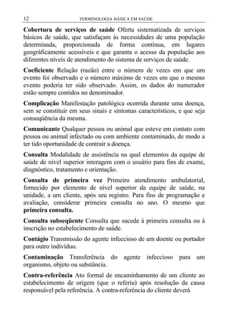 12

TERMINOLOGIA BÁSICA EM SAÚDE

Cobertura de serviços de saúde Oferta sistematizada de serviços
básicos de saúde, que satisfaçam às necessidades de uma população
determinada, proporcionada de forma contínua, em lugares
geográficamente acessíveis e que garanta o acesso da população aos
diferentes níveis de atendimento do sistema de serviços de saúde.
Coeficiente Relação (razão) entre o número de vezes em que um
evento foi observado e o número máximo de vezes em que o mesmo
evento poderia ter sido observado. Assim, os dados do numerador
estão sempre contidos no denominador.
Complicação Manifestação patológica ocorrida durante uma doença,
sem se constituir em seus sinais e sintomas característicos, e que seja
conseqüência da mesma.
Comunicante Qualquer pessoa ou animal que esteve em contato com
pessoa ou animal infectado ou com ambiente contaminado, de modo a
ter tido oportunidade de contrair a doença.
Consulta Modalidade de assistência na qual elementos da equipe de
saúde de nível superior interagem com o usuário para fins de exame,
diagnóstico, tratamento e orientação.
Consulta de primeira vez Primeiro atendimento ambulatorial,
fornecido por elemento de nível superior da equipe de saúde, na
unidade, a um cliente, após seu registro. Para fins de programação e
avaliação, considerar primeira consulta no ano. O mesmo que
primeira consulta.
Consulta subseqüente Consulta que sucede à primeira consulta ou à
inscrição no estabelecimento de saúde.
Contágio Transmissão do agente infeccioso de um doente ou portador
para outro indivíduo.
Contaminação Transferência do agente infeccioso para um
organismo, objeto ou substância.
Contra-referência Ato formal de encaminhamento de um cliente ao
estabelecimento de origem (que o referiu) após resolução da causa
responsável pela referência. A contra-referência do cliente deverá

 