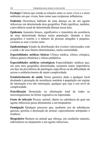14

TERMINOLOGIA BÁSICA EM SAÚDE

Ecologia Ciência que estuda as relações entre os seres vivos e o meio
ambiente em que vivem, bem como suas recíprocas influências.
Endemia Ocorrência habitual de uma doença ou de um agente
infeccioso em determinada área geográfica. Pode significar, também,
a prevalência usual de determinada doença nessa área.
Epidemia Aumento brusco, significativo e transitório da ocorrência
de uma determinada doença numa população. Quando a área
geográfica é restrita e o número de pessoas atingidas é pequeno,
costuma-se usar o termo surto.
Epidemiologia Estudo da distribuição dos eventos relacionados com
a saúde e de seus fatores determinantes, numa comunidade.
Especialidades médicas básicas Clínica médica, clínica cirúrgica,
clínica gineco-obstétrica e clínica pediátrica.
Especialidades médicas estratégicas Especialidades médicas que,
em uma área geográfica determinada, assumem maior importância
em face da prevalência de patologias específicas ou da dificuldade de
acesso a estabelecimento de maior complexidade.
Estabelecimento de saúde Nome genérico dado a qualquer local
destinado à prestação de assistência sanitária à população em regime
de internação e/ou não internação, qualquer que seja o seu nível de
complexidade.
Esterilização Destruição ou eliminação total de todos os
microorganismos na forma vegetativa ou esporulada.
Fonte de infecção Pessoa, animal, objeto ou substância da qual um
agente infeccioso passa diretamente a um hospedeiro.
Fumigação Qualquer processo que, mediante uso de substâncias
gasosas, permita a destruição de animal, especialmente artrópodes e
roedores.
Hospedeiro Homem ou animal que ofereça, em condições naturais,
subsistência ou alojamento a um agente infeccioso.

 
