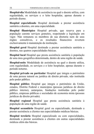 16

TERMINOLOGIA BÁSICA EM SAÚDE

Hospital-dia Modalidade de assistência na qual o doente utiliza, com
regularidade, os serviços e o leito hospitalar, apenas durante o
período diurno.
Hospital especializado Hospital destinado a prestar assistência
sanitária a doentes, em uma especialidade.
Hospital filantrópico Hospital privado, que reserva para a
população carente serviços gratuitos, respeitando a legislação em
vigor. Não remunera os membros de sua diretoria nem de seus
órgãos consultivos, e os resultados financeiros revertem
exclusivamente à manutenção da instituição.
Hospital geral Hospital destinado a prestar assistência sanitária a
doentes, nas quatros especialidades básicas.
Hospital local Hospital que presta assistência sanitária à população
de uma área geográfica determinada, dentro de uma região de saúde.
Hospital-noite Modalidade de assistência na qual o doente utiliza,
com regularidade, os serviços e o leito hospitalar, apenas durante o
período noturno.
Hospital privado ou particular Hospital que integra o patrimônio
de uma pessoa natural ou jurídica de direito privado, não instituída
pelo poder público.
Hospital público Hospital que integra o patrimônio da União,
estados, Distrito Federal e municípios (pessoas jurídicas de direito
público interno), autarquias, fundações instituídas pelo poder
público, empresas públicas e sociedades de economia mista (pessoas
jurídicas de direito privado).
Hospital regional Hospital que presta assistência sanitária à
população de uma região de saúde.
Hospital secundário Hospital geral ou especializado, destinado a
prestar assistência a clientes nas especialidades médicas básicas.
Hospital terciário Hospital especializado ou com especialidades,
destinado a prestar assistência a clientes em outras especialidades
médicas além das básicas.

 