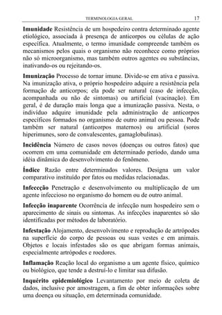 TERMINOLOGIA GERAL

17

Imunidade Resistência de um hospedeiro contra determinado agente
etiológico, associada à presença de anticorpos ou células de ação
específica. Atualmente, o termo imunidade compreende também os
mecanismos pelos quais o organismo não reconhece como próprios
não só microorganismo, mas também outros agentes ou substâncias,
inativando-os ou rejeitando-os.
Imunização Processo de tornar imune. Divide-se em ativa e passiva.
Na imunização ativa, o próprio hospedeiro adquire a resistência pela
formação de anticorpos; ela pode ser natural (caso de infecção,
acompanhada ou não de sintomas) ou artificial (vacinação). Em
geral, é de duração mais longa que a imunização passiva. Nesta, o
indivíduo adquire imunidade pela administração de anticorpos
específicos formados no organismo de outro animal ou pessoa. Pode
também ser natural (anticorpos maternos) ou artificial (soros
hiperimunes, soro de convalescentes, gamaglobulinas).
Incidência Número de casos novos (doenças ou outros fatos) que
ocorrem em uma comunidade em determinado período, dando uma
idéia dinâmica do desenvolvimento do fenômeno.
Índice Razão entre determinados valores. Designa um valor
comparativo instituído por fatos ou medidas relacionadas.
Infeccção Penetração e desenvolvimento ou multiplicação de um
agente infeccioso no organismo do homem ou de outro animal.
Infecção inaparente Ocorrência de infecção num hospedeiro sem o
aparecimento de sinais ou sintomas. As infecções inaparentes só são
identificadas por métodos de laboratório.
Infestação Alojamento, desenvolvimento e reprodução de artrópodes
na superfície do corpo de pessoas ou suas vestes e em animais.
Objetos e locais infestados são os que abrigam formas animais,
especialmente artrópodes e roedores.
Inflamação Reação local do organismo a um agente físico, químico
ou biológico, que tende a destruí-lo e limitar sua difusão.
Inquérito epidemiológico Levantamento por meio de coleta de
dados, inclusive por amostragem, a fim de obter informações sobre
uma doença ou situação, em determinada comunidade.

 