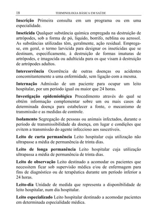 18

TERMINOLOGIA BÁSICA EM SAÚDE

Inscrição Primeira consulta em um programa ou em uma
especialidade.
Inseticida Qualquer substância química empregada na destruição de
artrópodes, sob a forma de pó, líquido, borrifo, neblina ou aerosol.
As substâncias utilizadas têm, geralmente, ação residual. Empregase, em geral, o termo larvicida para designar os inseticidas que se
destinam, especificamente, à destruição de formas imaturas de
artrópodes, e imagocida ou adulticida para os que visam à destruição
de artrópodes adultos.
Intercorrência Ocorrência de outras doenças ou acidentes
concomitantemente a uma enfermidade, sem ligação com a mesma.
Internação Admissão de um paciente para ocupar um leito
hospitalar, por um período igual ou maior que 24 horas.
Investigação epidemiológica Procedimento através do qual se
obtém informação complementar sobre um ou mais casos de
determinada doença para estabelecer a fonte, o mecanismo de
transmissão e as medidas de controle.
Isolamento Segregação de pessoas ou animais infectados, durante o
período de transmissibilidade da doença, em lugar e condições que
evitem a transmissão do agente infeccioso aos suscetíveis.
Leito de curta permanência Leito hospitalar cuja utilização não
ultrapasse a média de permanência de trinta dias.
Leito de longa permanência Leito hospitalar cuja utilização
ultrapassa a média de permanência de trinta dias.
Leito de observação Leito destinado a acomodar os pacientes que
necessitem ficar sob supervisão médica e/ou de enfermagem para
fins de diagnóstico ou de terapêutica durante um período inferior a
24 horas.
Leito-dia Unidade de medida que representa a disponibilidade de
leito hospitalar, num dia hospitalar.
Leito especializado Leito hospitalar destinado a acomodar pacientes
em determinada especialidade médica.

 