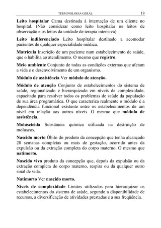 TERMINOLOGIA GERAL

19

Leito hospitalar Cama destinada à internação de um cliente no
hospital. (Não considerar como leito hospitalar os leitos de
observação e os leitos da unidade de terapia intensiva).
Leito indiferenciado Leito hospitalar destinado a acomodar
pacientes de qualquer especialidade médica.
Matrícula Inscrição de um paciente num estabelecimento de saúde,
que o habilita ao atendimento. O mesmo que registro.
Meio ambiente Conjunto de todas as condições externas que afetam
a vida e o desenvolvimento de um organismo.
Módulo de assistência Ver módulo de atenção.
Módulo de atenção Conjunto de estabelecimentos do sistema de
saúde, regionalizado e hierarquizado em níveis de complexidade,
capacitado para resolver todos os problemas de saúde da população
de sua área programática. O que caracteriza realmente o módulo é a
dependência funcional existente entre os estabelecimentos de um
nível em relação aos outros níveis. O mesmo que módulo de
assistência.
Moluscicida Substância química utilizada na destruição de
moluscos.
Nascido morto Óbito do produto da concepção que tenha alcançado
28 semanas completas ou mais de gestação, ocorrido antes da
expulsão ou da extração completa do corpo materno. O mesmo que
natimorto.
Nascido vivo produto da concepção que, depois da expulsão ou da
extração completa do corpo materno, respira ou dá qualquer outro
sinal de vida.
Natimorto Ver nascido morto.
Níveis de complexidade Limites utilizados para hierarquizar os
estabelecimentos do sistema de saúde, segundo a disponibilidade de
recursos, a diversificação de atividades prestadas e a sua freqüência.

 