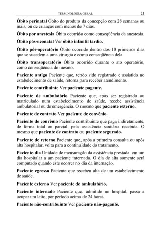 TERMINOLOGIA GERAL

21

Óbito perinatal Óbito do produto da concepção com 28 semanas ou
mais, ou de crianças com menos de 7 dias.
Óbito por anestesia Óbito ocorrido como conseqüência da anestesia.
Óbito pós-neonatal Ver óbito infantil tardio.
Óbito pós-operatório Óbito ocorrido dentro dos 10 primeiros dias
que se sucedem a uma cirurgia e como conseqüência dela.
Óbito transoperatório Óbito ocorrido durante o ato operatório,
como conseqüência do mesmo.
Paciente antigo Paciente que, tendo sido registrado e assistido no
estabelecimento de saúde, retorna para receber atendimento.
Paciente contribuinte Ver paciente pagante.
Paciente de ambulatório Paciente que, após ser registrado ou
matriculado num estabelecimento de saúde, recebe assistência
ambulatorial ou de emergência. O mesmo que paciente externo.
Paciente de contrato Ver paciente de convênio.
Paciente de convênio Paciente contribuinte que paga indiretamente,
de forma total ou parcial, pela assistência sanitária recebida. O
mesmo que paciente de contrato ou paciente segurado.
Paciente de retorno Paciente que, após a primeira consulta ou após
alta hospitalar, volta para a continuidade do tratamento.
Paciente-dia Unidade de mensuração da assistência prestada, em um
dia hospitalar a um paciente internado. O dia de alta somente será
computado quando este ocorrer no dia da internação.
Paciente egresso Paciente que recebeu alta de um estabelecimento
de saúde.
Paciente externo Ver paciente de ambulatório.
Paciente internado Paciente que, admitido no hospital, passa a
ocupar um leito, por período acima de 24 horas.
Paciente não-contribuinte Ver paciente não-pagante.

 