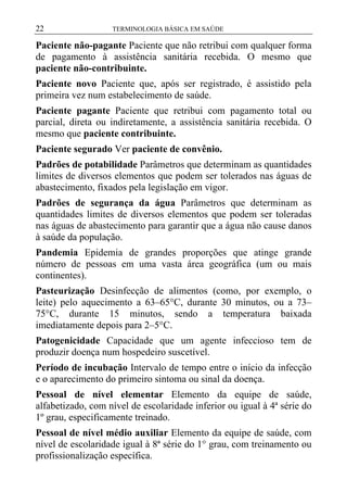 22

TERMINOLOGIA BÁSICA EM SAÚDE

Paciente não-pagante Paciente que não retribui com qualquer forma
de pagamento à assistência sanitária recebida. O mesmo que
paciente não-contribuinte.
Paciente novo Paciente que, após ser registrado, é assistido pela
primeira vez num estabelecimento de saúde.
Paciente pagante Paciente que retribui com pagamento total ou
parcial, direta ou indiretamente, a assistência sanitária recebida. O
mesmo que paciente contribuinte.
Paciente segurado Ver paciente de convênio.
Padrões de potabilidade Parâmetros que determinam as quantidades
limites de diversos elementos que podem ser tolerados nas águas de
abastecimento, fixados pela legislação em vigor.
Padrões de segurança da água Parâmetros que determinam as
quantidades limites de diversos elementos que podem ser toleradas
nas águas de abastecimento para garantir que a água não cause danos
à saúde da população.
Pandemia Epidemia de grandes proporções que atinge grande
número de pessoas em uma vasta área geográfica (um ou mais
continentes).
Pasteurização Desinfecção de alimentos (como, por exemplo, o
leite) pelo aquecimento a 63–65°C, durante 30 minutos, ou a 73–
75°C, durante 15 minutos, sendo a temperatura baixada
imediatamente depois para 2–5°C.
Patogenicidade Capacidade que um agente infeccioso tem de
produzir doença num hospedeiro suscetível.
Período de incubação Intervalo de tempo entre o início da infecção
e o aparecimento do primeiro sintoma ou sinal da doença.
Pessoal de nível elementar Elemento da equipe de saúde,
alfabetizado, com nível de escolaridade inferior ou igual à 4ª série do
1º grau, especificamente treinado.
Pessoal de nível médio auxiliar Elemento da equipe de saúde, com
nível de escolaridade igual à 8ª série do 1° grau, com treinamento ou
profissionalização específica.

 