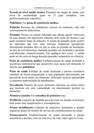 TERMINOLOGIA GERAL

23

Pessoal de nível médio técnico Elemento da equipe de saúde, com
nível de escolaridade igual ao 2º grau completo, com
profissionalização específica.
Policlínica Ver posto de assistência médica.
Poluição Presença de substâncias nocivas no ambiente, mas não
necessariamente infecciosas.
Portador Pessoa ou animal infectado que abriga agente infeccioso
de uma doença sem apresentar sintomas nem sinais da mesma e que
pode constituir fonte de infecção. O estado de portador pode ocorrer
no indivíduo que tem uma infecção inaparente (geralmente
denominado portador são) ou que se acha no período de incubação,
na fase de convalescença, chamado portador em incubação e portador
convalescente, respectivamente. Em qualquer dos casos, o estado
pode ser de curta ou longa duração (portador temporário ou crônico).
Posto de assistência médica Estabelecimento de saúde destinado à
assistência ambulatorial que desenvolve suas ações sob demanda. O
mesmo que policlínica.
Posto de saúde Unidade de saúde destinada a prestar assistência
sanitária, de forma programada, a uma população determinada, por
pessoal de nível médio ou elementar, utilizando técnicas apropriadas
e esquemas padronizados de atendimento.
Prevalência Número de casos existentes (doenças ou outros fatos)
que ocorram em uma comunidade em determinado período ou
momento.
Primeira consulta Ver consultas de primeira vez.
Profilaxia Conjunto de medidas para prevenir ou atenuar as doenças,
bem como suas complicações e conseqüências.
Pronto atendimento Conjunto de elementos destinados a atender
urgências dentro do horário de serviço do estabelecimento de saúde.
Pronto-socorro Estabelecimento de saúde destinado a prestar
assistência a doentes, com ou sem risco de vida, cujos agravos à saú-

 