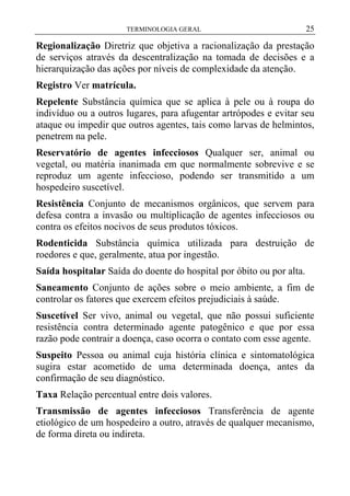 TERMINOLOGIA GERAL

25

Regionalização Diretriz que objetiva a racionalização da prestação
de serviços através da descentralização na tomada de decisões e a
hierarquização das ações por níveis de complexidade da atenção.
Registro Ver matrícula.
Repelente Substância química que se aplica à pele ou à roupa do
indivíduo ou a outros lugares, para afugentar artrópodes e evitar seu
ataque ou impedir que outros agentes, tais como larvas de helmintos,
penetrem na pele.
Reservatório de agentes infecciosos Qualquer ser, animal ou
vegetal, ou matéria inanimada em que normalmente sobrevive e se
reproduz um agente infeccioso, podendo ser transmitido a um
hospedeiro suscetível.
Resistência Conjunto de mecanismos orgânicos, que servem para
defesa contra a invasão ou multiplicação de agentes infecciosos ou
contra os efeitos nocivos de seus produtos tóxicos.
Rodenticida Substância química utilizada para destruição de
roedores e que, geralmente, atua por ingestão.
Saída hospitalar Saída do doente do hospital por óbito ou por alta.
Saneamento Conjunto de ações sobre o meio ambiente, a fim de
controlar os fatores que exercem efeitos prejudiciais à saúde.
Suscetível Ser vivo, animal ou vegetal, que não possui suficiente
resistência contra determinado agente patogênico e que por essa
razão pode contrair a doença, caso ocorra o contato com esse agente.
Suspeito Pessoa ou animal cuja história clínica e sintomatológica
sugira estar acometido de uma determinada doença, antes da
confirmação de seu diagnóstico.
Taxa Relação percentual entre dois valores.
Transmissão de agentes infecciosos Transferência de agente
etiológico de um hospedeiro a outro, através de qualquer mecanismo,
de forma direta ou indireta.

 