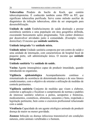 26

TERMINOLOGIA BÁSICA EM SAÚDE

Tuberculina Produto do bacilo de Koch, que contém
tuberculoproteína. É conhecido também como PPD ou RT, que
significam tuberculina purificada. Serve como método auxiliar de
diagnóstico da infecção tuberculosa, além de ser empregado para
dessensibilização.
Unidade de saúde Estabelecimento de saúde destinado a prestar
assistência sanitária a uma população em área geográfica definida,
executando basicamente ações programadas. Tem caráter dinâmico
por desenvolver atividades junto à comunidade. (Exemplo: visita
domiciliar). O mesmo que unidade sanitária.
Unidade integrada Ver unidade mista.
Unidade mista Unidade sanitária composta por um centro de saúde e
uma unidade de internação, com características de hospital local de
pequeno porte, sob administração única. O mesmo que unidade
integrada.
Unidade sanitária Ver unidade de saúde.
Vacina Agente imunogênico capaz de produzir imunidade, quando
introduzido no organismo.
Vigilância epidemiológica Acompanhamento contínuo e
sistematizado da ocorrência de determinada doença e de seus fatores
condicionantes, com o objetivo de orientar a utilização de medidas de
controle pertinentes.
Vigilância sanitária Conjunto de medidas que visam a elaborar,
controlar a aplicação e fiscalizar o cumprimento de normas e padrões
de interesse sanitário relativos a portos, aeroportos e fronteiras,
medicamentos, cosméticos, alimentos, saneantes e bens, respeitada a
legislação pertinente, bem como o exercício profissional relacionado
com a saúde.
Virulência Capacidade de um agente etiológico animado de produzir
doença de maior ou menor gravidade.
Zoonose Infecção ou doença infecciosa transmissível em condições
naturais, entre animais vertebrados e o homem.

 