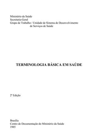 Ministério da Saúde
Secretaria-Geral
Grupo de Trabalho / Unidade de Sistema de Desenvolvimento
de Serviços de Saúde

TERMINOLOGIA BÁSICA EM SAÚDE

2ª Edição

Brasília
Centro de Documentação do Ministério da Saúde
1985

 