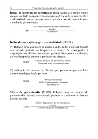 34

TERMINOLOGIA BÁSICA EM SAÚDE

Índice de intervalo de substituição (IIS) Assinala o tempo médio
em que um leito permanece desocupado, entre a saída de um cliente e
a admissão de outro. Essa medida relaciona a taxa de ocupação com
a média de permanência.
IIS=

% de desocupação x média de permanência
em dias
% ocupação

Índice de renovação ou giro de rotatividade (IR/GR)
1º) Relação entre o número de clientes saídos (altas e óbitos) durante
determinado período, no hospital, e o número de leitos postos à
disposição dos clientes, no mesmo período. Representa a utilização
do leito hospitalar durante o período considerado.
IR/GR=

Número de saídas em determinado período
Número de leitos no mesmo período

2º) Indicação do número de clientes que podem ocupar um leito

durante um determinado período.
IR/GR=

Período determinado
Média de permanência + intervalo
de substituição

Média de pacientes-dia (MPDi) Relação entre o número de
pacientes-dia, durante determinado período, e o número de dias no
mesmo período.
MPDi=

Número de pacientes-dia em determinado
período
Número de dias no mesmo período

 
