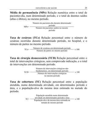 35

ESTATÍSTICA DE SAÚDE

Média de permanência (MPe) Relação numérica entre o total de
pacientes-dia, num determinado período, e o total de doentes saídos
(altas e óbitos), no mesmo período.
MPe=

Número de pacientes-dia durante determinado
período
Número de pacientes saídos no mesmo
período

Taxa de cesáreas (TCe) Relação percentual entre o número de
cesáreas ocorridas durante determinado período, no hospital, e o
número de partos no mesmo período.
TCe=

Número de cesáreas em determinado período
Número de partos no mesmo período

x 100

Taxa de cirurgia desnecessária (TCD) Relação percentual entre o
total de intervenções cirúrgicas, sem comprovada indicação, e o total
de intervenções em determinado período.
TCD=

Número de intervenções cirúrgicas não
fundamentais, em determinado período
Número de intervenções cirúrgicas
no mesmo período

x 100

Taxa de cobertura (TC) Relação percentual entre a população
atendida, numa determinada atividade, em determinados período e
área, e a população-alvo da mesma área estimada na metade do
período.
TC=

População atendida numa determinada
atividade em determinados período e área
População-alvo da mesma área estimada na
metade do mesmo período

x 100

 
