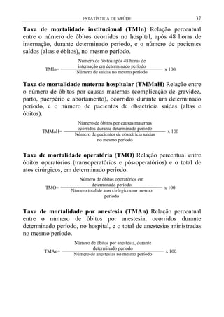 37

ESTATÍSTICA DE SAÚDE

Taxa de mortalidade institucional (TMIn) Relação percentual
entre o número de óbitos ocorridos no hospital, após 48 horas de
internação, durante determinado período, e o número de pacientes
saídos (altas e óbitos), no mesmo período.
TMIn=

Número de óbitos após 48 horas de
internação em determinado período
Número de saídas no mesmo período

x 100

Taxa de mortalidade materna hospitalar (TMMaH) Relação entre
o número de óbitos por causas maternas (complicação de gravidez,
parto, puerpério e abortamento), ocorridos durante um determinado
período, e o número de pacientes de obstetrícia saídas (altas e
óbitos).
TMMaH=

Número de óbitos por causas maternas
ocorridos durante determinado período
Número de pacientes de obstetrícia saídas
no mesmo período

x 100

Taxa de mortalidade operatória (TMO) Relação percentual entre
óbitos operatórios (transoperatórios e pós-operatórios) e o total de
atos cirúrgicos, em determinado período.
TMO=

Número de óbitos operatórios em
determinado período
Número total de atos cirúrgicos no mesmo
período

x 100

Taxa de mortalidade por anestesia (TMAn) Relação percentual
entre o número de óbitos por anestesia, ocorridos durante
determinado período, no hospital, e o total de anestesias ministradas
no mesmo período.
TMAn=

Número de óbitos por anestesia, durante
determinado período
Número de anestesias no mesmo período

x 100

 
