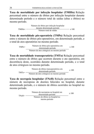 38

TERMINOLOGIA BÁSICA EM SAÚDE

Taxa de mortalidade por infecção hospitalar (TMIHo) Relação
percentual entre o número de óbitos por infecção hospitalar durante
determinado período e o número total de saídas (altas e óbitos) no
mesmo período.
TMIHo=

Número de óbitos por infecção hospitalar
durante determinado período
Número total de saídas

x 100

Taxa de mortalidade pós-operatória (TMPo) Relação percentual
entre o número de óbitos pós-operatórios, em determinado período, e
o total de atos operatórios no mesmo período.
TMPo=

Número de óbitos pós-operatórios em
determinado período
Número de atos cirúrgicos no mesmo período

x 100

Taxa de mortalidade transoperatória (TMTo) Relação percentual
entre o número de óbitos que ocorrem durante o ato operatório, em
decorrência deste, ocorridos durante determinado período, e o total
de atos cirúrgicos no mesmo período.
TMTo=

Número de óbitos transoperatórios em
determinado período
Número de atos cirúrgicos no mesmo período

x 100

Taxa de necropsia hospitalar (TNeH) Relação percentual entre o
número de necropsias de doentes falecidos no hospital, durante
determinado período, e o número de óbitos ocorridos no hospital no
mesmo período.
TNeH=

Número de necropsias no hospital em
determinado período
Número de óbitos no hospital no
mesmo período

x 100

 
