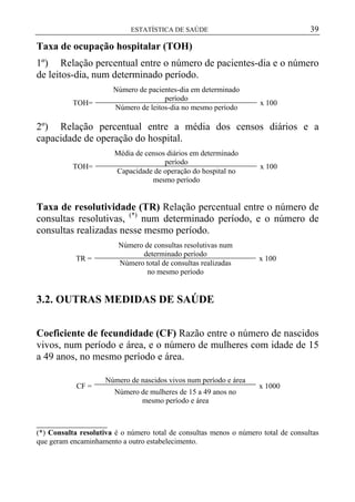 39

ESTATÍSTICA DE SAÚDE

Taxa de ocupação hospitalar (TOH)
1º) Relação percentual entre o número de pacientes-dia e o número
de leitos-dia, num determinado período.
Número de pacientes-dia em determinado
período
Número de leitos-dia no mesmo período

TOH=

x 100

2º) Relação percentual entre a média dos censos diários e a
capacidade de operação do hospital.
Média de censos diários em determinado
período
Capacidade de operação do hospital no
mesmo período

TOH=

x 100

Taxa de resolutividade (TR) Relação percentual entre o número de
consultas resolutivas, (*) num determinado período, e o número de
consultas realizadas nesse mesmo período.
Número de consultas resolutivas num
determinado período
Número total de consultas realizadas
no mesmo período

TR =

x 100

3.2. OUTRAS MEDIDAS DE SAÚDE
Coeficiente de fecundidade (CF) Razão entre o número de nascidos
vivos, num período e área, e o número de mulheres com idade de 15
a 49 anos, no mesmo período e área.
CF =

Número de nascidos vivos num período e área
Número de mulheres de 15 a 49 anos no
mesmo período e área

x 1000

______________
(*) Consulta resolutiva é o número total de consultas menos o número total de consultas
que geram encaminhamento a outro estabelecimento.

 