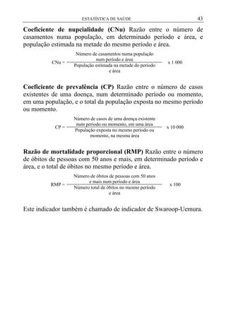 43

ESTATÍSTICA DE SAÚDE

Coeficiente de nupcialidade (CNu) Razão entre o número de
casamentos numa população, em determinado período e área, e
população estimada na metade do mesmo período e área.
CNu =

Número de casamentos numa população
num período e área
População estimada na metade do período
e área

x 1 000

Coeficiente de prevalência (CP) Razão entre o número de casos
existentes de uma doença, num determinado período ou momento,
em uma população, e o total da população exposta no mesmo período
ou momento.
CP =

Número de casos de uma doença existente
num período ou momento, em uma área
População exposta no mesmo período ou
momento, na mesma área

x 10 000

Razão de mortalidade proporcional (RMP) Razão entre o número
de óbitos de pessoas com 50 anos e mais, em determinado período e
área, e o total de óbitos no mesmo período e área.
RMP =

Número de óbitos de pessoas com 50 anos
e mais num período e área
Número total de óbitos no mesmo período
e área

x 100

Este indicador também é chamado de indicador de Swaroop-Uemura.

 