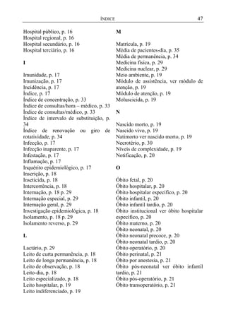 47

ÍNDICE

Hospital público, p. 16
Hospital regional, p. 16
Hospital secundário, p. 16
Hospital terciário, p. 16
I
Imunidade, p. 17
Imunização, p. 17
Incidência, p. 17
Índice, p. 17
Índice de concentração, p. 33
Índice de consultas/hora – médico, p. 33
Índice de consultas/médico, p. 33
Índice de intervalo de substituição, p.
34
Índice de renovação ou giro de
rotatividade, p. 34
Infecção, p. 17
Infecção inaparente, p. 17
Infestação, p. 17
Inflamação, p. 17
Inquérito epidemiológico, p. 17
Inscrição, p. 18
Inseticida, p. 18
Intercorrência, p. 18
Internação, p. 18 p. 29
Internação especial, p. 29
Internação geral, p. 29
Investigação epidemiológica, p. 18
Isolamento, p. 18 p. 29
Isolamento reverso, p. 29
L
Lactário, p. 29
Leito de curta permanência, p. 18
Leito de longa permanência, p. 18
Leito de observação, p. 18
Leito-dia, p. 18
Leito especializado, p. 18
Leito hospitalar, p. 19
Leito indiferenciado, p. 19

M
Matrícula, p. 19
Média de pacientes-dia, p. 35
Média de permanência, p. 34
Medicina física, p. 29
Medicina nuclear, p. 29
Meio ambiente, p. 19
Módulo de assistência, ver módulo de
atenção, p. 19
Módulo de atenção, p. 19
Moluscicida, p. 19
N
Nascido morto, p. 19
Nascido vivo, p. 19
Natimorto ver nascido morto, p. 19
Necrotério, p. 30
Níveis de complexidade, p. 19
Notificação, p. 20
O
Óbito fetal, p. 20
Óbito hospitalar, p. 20
Óbito hospitalar específico, p. 20
Óbito infantil, p. 20
Óbito infantil tardio, p. 20
Óbito institucional ver óbito hospitalar
específico, p. 20
Óbito materno, p. 20
Óbito neonatal, p. 20
Óbito neonatal precoce, p. 20
Óbito neonatal tardio, p. 20
Óbito operatório, p. 20
Óbito perinatal, p. 21
Óbito por anestesia, p. 21
Óbito pós-neonatal ver óbito infantil
tardio, p. 21
Óbito pós-operatório, p. 21
Óbito transoperatório, p. 21

 