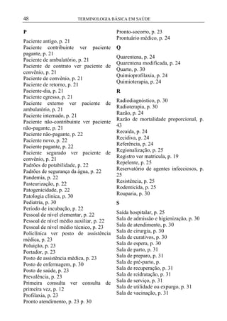 48

TERMINOLOGIA BÁSICA EM SAÚDE

P
Paciente antigo, p. 21
Paciente contribuinte ver paciente
pagante, p. 21
Paciente de ambulatório, p. 21
Paciente de contrato ver paciente de
convênio, p. 21
Paciente de convênio, p. 21
Paciente de retorno, p. 21
Paciente-dia, p. 21
Paciente egresso, p. 21
Paciente externo ver paciente de
ambulatório, p. 21
Paciente internado, p. 21
Paciente não-contribuinte ver paciente
não-pagante, p. 21
Paciente não-pagante, p. 22
Paciente novo, p. 22
Paciente pagante, p. 22
Paciente segurado ver paciente de
convênio, p. 21
Padrões de potabilidade, p. 22
Padrões de segurança da água, p. 22
Pandemia, p. 22
Pasteurização, p. 22
Patogenicidade, p. 22
Patologia clínica, p. 30
Pediatria, p. 30
Período de incubação, p. 22
Pessoal de nível elementar, p. 22
Pessoal de nível médio auxiliar, p. 22
Pessoal de nível médio técnico, p. 23
Policlínica ver posto de assistência
médica, p. 23
Poluição, p. 23
Portador, p. 23
Posto de assistência médica, p. 23
Posto de enfermagem, p. 30
Posto de saúde, p. 23
Prevalência, p. 23
Primeira consulta ver consulta de
primeira vez, p. 12
Profilaxia, p. 23
Pronto atendimento, p. 23 p. 30

Pronto-socorro, p. 23
Prontuário médico, p. 24
Q
Quarentena, p. 24
Quarentena modificada, p. 24
Quarto, p. 30
Quimioprofilaxia, p. 24
Quimioterapia, p. 24
R
Radiodiagnóstico, p. 30
Radioterapia, p. 30
Razão, p. 24
Razão de mortalidade proporcional, p.
43
Recaída, p. 24
Recidiva, p. 24
Referência, p. 24
Regionalização, p. 25
Registro ver matrícula, p. 19
Repelente, p. 25
Reservatório de agentes infecciosos, p.
25
Resistência, p. 25
Rodenticida, p. 25
Rouparia, p. 30
S
Saída hospitalar, p. 25
Sala de admissão e higienização, p. 30
Sala de atendimento, p. 30
Sala de cirurgia, p. 30
Sala de curativos, p. 30
Sala de espera, p. 30
Sala de parto, p. 31
Sala de preparo, p. 31
Sala de pré-parto, p.
Sala de recuperação, p. 31
Sala de reidratação, p. 31
Sala de serviço, p. 31
Sala de utilidade ou expurgo, p. 31
Sala de vacinação, p. 31

 