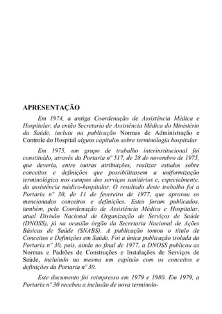 APRESENTAÇÃO
Em 1974, a antiga Coordenação de Assistência Médica e
Hospitalar, da então Secretaria de Assistência Médica do Ministério
da Saúde, incluiu na publicação Normas de Administração e
Controle do Hospital alguns capítulos sobre terminologia hospitalar
Em 1975, um grupo de trabalho interinstitucional foi
constituído, através da Portaria nº 517, de 28 de novembro de 1975,
que deveria, entre outras atribuições, realizar estudos sobre
conceitos e definições que possibilitassem a uniformização
terminológica nos campos dos serviços sanitários e, especialmente,
da assistência médico-hospitalar. O resultado deste trabalho foi a
Portaria nº 30, de 11 de fevereiro de 1977, que aprovou os
mencionados conceitos e definições. Estes foram publicados,
também, pela Coordenação de Assistência Médica e Hospitalar,
atual Divisão Nacional de Organização de Serviços de Saúde
(DNOSS), já na ocasião órgão da Secretaria Nacional de Ações
Básicas de Saúde (SNABS). A publicação tomou o título de
Conceitos e Definições em Saúde. Foi a única publicação isolada da
Portaria nº 30, pois, ainda no final de 1977, a DNOSS publicou as
Normas e Padrões de Construções e Instalações de Serviços de
Saúde, incluindo na mesma um capítulo com os conceitos e
definições da Portaria nº 30.
Este documento foi reimpresso em 1979 e 1980. Em 1979, a
Portaria nº 30 recebeu a inclusão de nova terminolo-

 