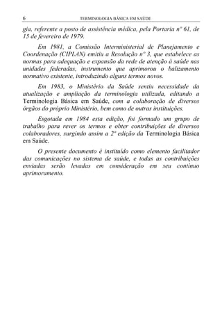 6

TERMINOLOGIA BÁSICA EM SAÚDE

gia, referente a posto de assistência médica, pela Portaria nº 61, de
15 de fevereiro de 1979.
Em 1981, a Comissão Interministerial de Planejamento e
Coordenação (CIPLAN) emitiu a Resolução nº 3, que estabelece as
normas para adequação e expansão da rede de atenção à saúde nas
unidades federadas, instrumento que aprimorou o balizamento
normativo existente, introduzindo alguns termos novos.
Em 1983, o Ministério da Saúde sentiu necessidade da
atualização e ampliação da terminologia utilizada, editando a
Terminologia Básica em Saúde, com a colaboração de diversos
órgãos do próprio Ministério, bem como de outras instituições.
Esgotada em 1984 esta edição, foi formado um grupo de
trabalho para rever os termos e obter contribuições de diversos
colaboradores, surgindo assim a 2ª edição da Terminologia Básica
em Saúde.
O presente documento é instituído como elemento facilitador
das comunicações no sistema de saúde, e todas as contribuições
enviadas serão levadas em consideração em seu contínuo
aprimoramento.

 