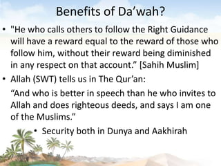Benefits of Da’wah?
• "He who calls others to follow the Right Guidance
will have a reward equal to the reward of those who
follow him, without their reward being diminished
in any respect on that account.” [Sahih Muslim]
• Allah (SWT) tells us in The Qur’an:
“And who is better in speech than he who invites to
Allah and does righteous deeds, and says I am one
of the Muslims.”
• Security both in Dunya and Aakhirah
 