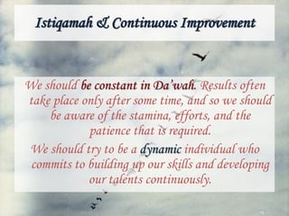 Istiqamah & Continuous Improvement
We should be constant in Da’wah. Results often
take place only after some time, and so we should
be aware of the stamina, efforts, and the
patience that is required.
We should try to be a dynamic individual who
commits to building up our skills and developing
our talents continuously.
 