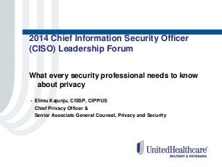 2014 Chief Information Security Officer
(CISO) Leadership Forum
What every security professional needs to know
about privacy
- Elimu Kajunju, CISSP, CIPP/US
Chief Privacy Officer &
Senior Associate General Counsel, Privacy and Security
 