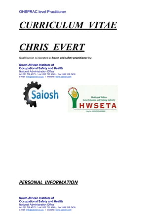 OHSPRAC level Practitioner
CURRICULUM VITAE
CHRIS EVERT
Qualification is excepted as heath and safety practitioner by:
South African Institute of
Occupational Safety and Health
National Administration Office
tel: 031 708 4575 / cel: 082 701 9149 / fax: 086 516 0438
e-mail: info@saiosh.co.za / website: www.saiosh.com
PERSONAL INFORMATION
South African Institute of
Occupational Safety and Health
National Administration Office
tel: 031 708 4575 / cel: 082 701 9149 / fax: 086 516 0438
e-mail: info@saiosh.co.za / website: www.saiosh.com
 