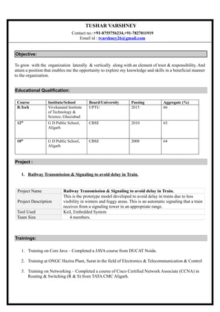 TUSHAR VARSHNEY
Contact no.:+91-8755756234,+91-7827011919
Email id : tvarshney26@gmail.com
Objective:
To grow with the organization laterally & vertically along with an element of trust & responsibility. And
attain a position that enables me the opportunity to explore my knowledge and skills in a beneficial manner
to the organization.
Educational Qualification:
Course Institute/School Board/University Passing Aggregate (%)
B.Tech Vivekanand Institute
of Technology &
Science, Ghaziabad
UPTU 2015 66
12th
G D Public School,
Aligarh
CBSE 2010 65
10th
G D Public School,
Aligarh
CBSE 2008 64
Project :
1. Railway Transmission & Signaling to avoid delay in Train.
Trainings:
1. Training on Core Java C Completed a JAVA course from DUCAT Noida.
2. Training at ONGC Hazira Plant, Surat in the field of Electronics & Telecommunication & Control
3. Training on Networking C Completed a course of Cisco Certified Network Associate (CCNA) in
Routing & Switching (R & S) from TATA CMC Aligarh.
Project Name Railway Transmission & Signaling to avoid delay in Train.
Project Description
This is the prototype model developed to avoid delay in trains due to less
visibility in winters and foggy areas. This is an automatic signaling that a train
receives from a signaling tower in an appropriate range.
Tool Used Keil, Embedded System
Team Size 4 members.
 